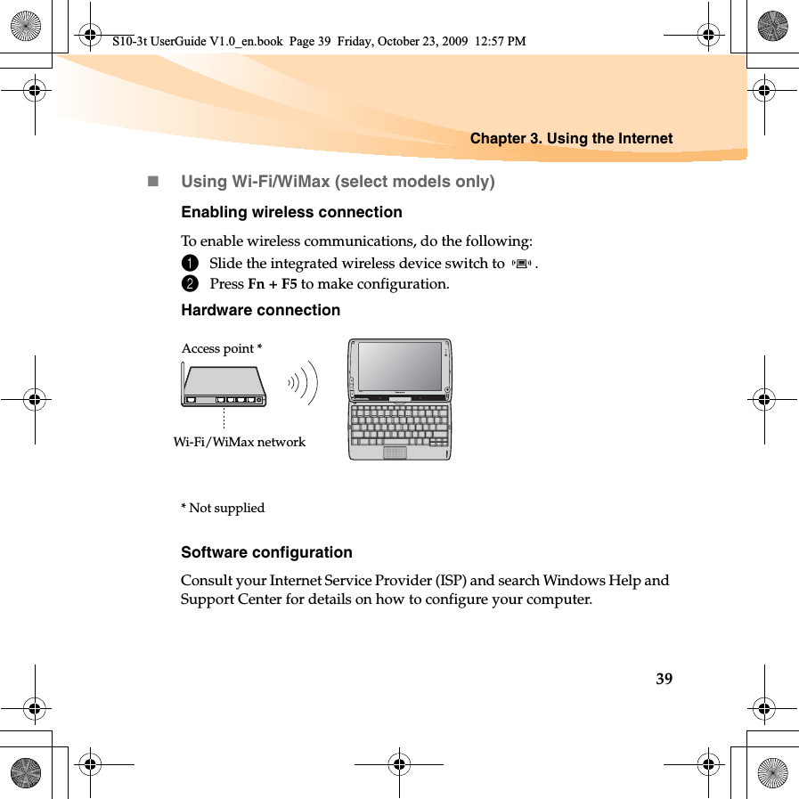 Chapter 3. Using the Internet39Using Wi-Fi/WiMax (select models only)Enabling wireless connectionTo enable wireless communications, do the following:1Slide the integrated wireless device switch to  .2Press Fn + F5 to make configuration.Hardware connectionSoftware configurationConsult your Internet Service Provider (ISP) and search Windows Help and Support Center for details on how to configure your computer.S10-3tAccess point *Wi-Fi/WiMax network* Not suppliedS10-3t UserGuide V1.0_en.book  Page 39  Friday, October 23, 2009  12:57 PM