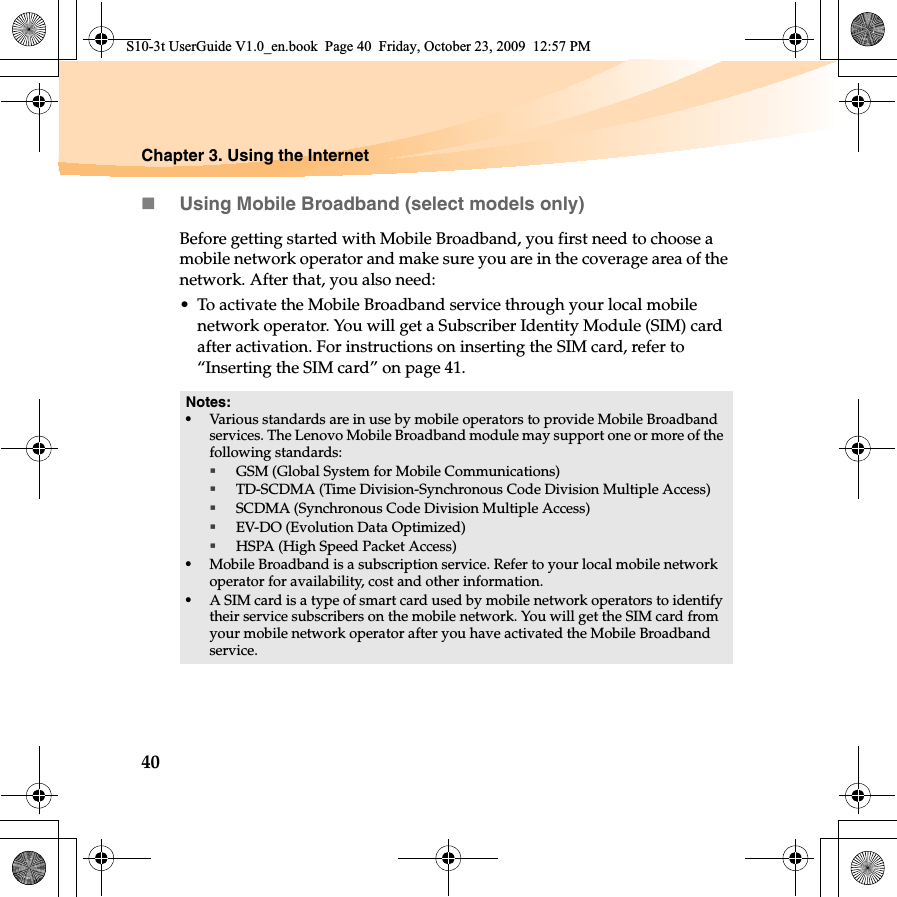 40Chapter 3. Using the InternetUsing Mobile Broadband (select models only)Before getting started with Mobile Broadband, you first need to choose a mobile network operator and make sure you are in the coverage area of the network. After that, you also need:• To activate the Mobile Broadband service through your local mobile network operator. You will get a Subscriber Identity Module (SIM) card after activation. For instructions on inserting the SIM card, refer to “Inserting the SIM card” on page 41.Notes:•Various standards are in use by mobile operators to provide Mobile Broadband services. The Lenovo Mobile Broadband module may support one or more of the following standards:GSM (Global System for Mobile Communications)TD-SCDMA (Time Division-Synchronous Code Division Multiple Access)SCDMA (Synchronous Code Division Multiple Access)EV-DO (Evolution Data Optimized)HSPA (High Speed Packet Access)•Mobile Broadband is a subscription service. Refer to your local mobile network operator for availability, cost and other information.•A SIM card is a type of smart card used by mobile network operators to identify their service subscribers on the mobile network. You will get the SIM card from your mobile network operator after you have activated the Mobile Broadband service.S10-3t UserGuide V1.0_en.book  Page 40  Friday, October 23, 2009  12:57 PM