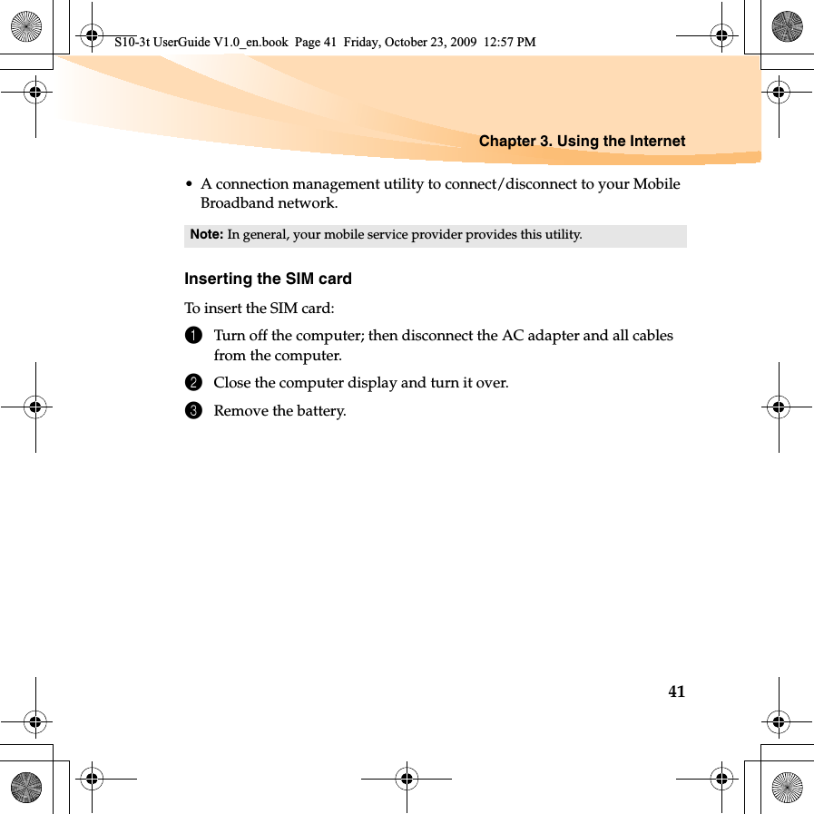 Chapter 3. Using the Internet41• A connection management utility to connect/disconnect to your Mobile Broadband network.Inserting the SIM cardTo insert the SIM card:1Turn off the computer; then disconnect the AC adapter and all cables from the computer.2Close the computer display and turn it over.3Remove the battery.Note: In general, your mobile service provider provides this utility.S10-3t UserGuide V1.0_en.book  Page 41  Friday, October 23, 2009  12:57 PM