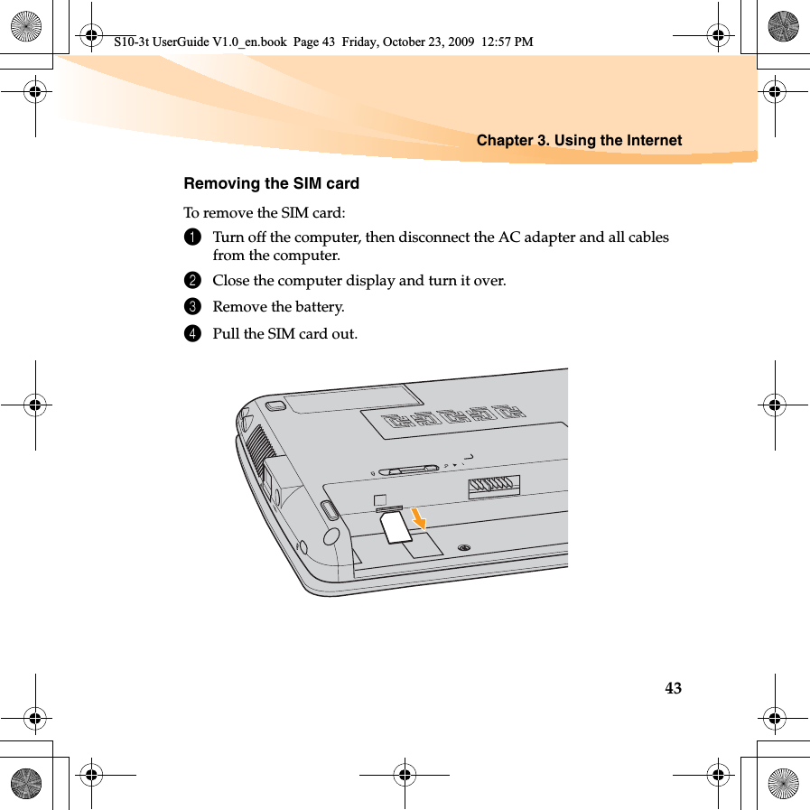 Chapter 3. Using the Internet43Removing the SIM cardTo remove the SIM card:1Turn off the computer, then disconnect the AC adapter and all cables from the computer.2Close the computer display and turn it over.3Remove the battery.4Pull the SIM card out.  S10-3t UserGuide V1.0_en.book  Page 43  Friday, October 23, 2009  12:57 PM