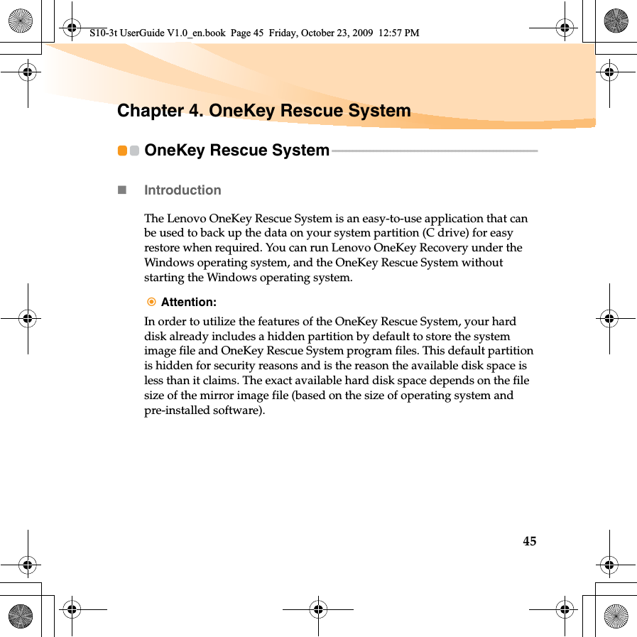 45Chapter 4. OneKey Rescue SystemOneKey Rescue System - - - - - - - - - - - - - - - - - - - - - - - - - - - - - - - - - - - - - - - - - - - - - - - - - - - - - - - - - - - -Introduction The Lenovo OneKey Rescue System is an easy-to-use application that can be used to back up the data on your system partition (C drive) for easy restore when required. You can run Lenovo OneKey Recovery under the Windows operating system, and the OneKey Rescue System without starting the Windows operating system.Attention: In order to utilize the features of the OneKey Rescue System, your hard disk already includes a hidden partition by default to store the system image file and OneKey Rescue System program files. This default partition is hidden for security reasons and is the reason the available disk space is less than it claims. The exact available hard disk space depends on the file size of the mirror image file (based on the size of operating system and pre-installed software).S10-3t UserGuide V1.0_en.book  Page 45  Friday, October 23, 2009  12:57 PM