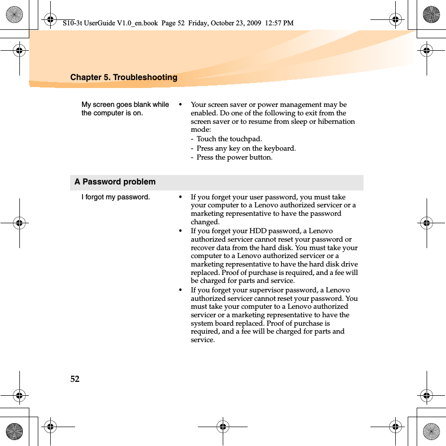 52Chapter 5. TroubleshootingMy screen goes blank while the computer is on.•Your screen saver or power management may be enabled. Do one of the following to exit from the screen saver or to resume from sleep or hibernation mode:- Touch the touchpad.- Press any key on the keyboard.- Press the power button.A Password problemI forgot my password. •If you forget your user password, you must take your computer to a Lenovo authorized servicer or a marketing representative to have the password changed.•If you forget your HDD password, a Lenovo authorized servicer cannot reset your password or recover data from the hard disk. You must take your computer to a Lenovo authorized servicer or a marketing representative to have the hard disk drive replaced. Proof of purchase is required, and a fee will be charged for parts and service. •If you forget your supervisor password, a Lenovo authorized servicer cannot reset your password. You must take your computer to a Lenovo authorized servicer or a marketing representative to have the system board replaced. Proof of purchase is required, and a fee will be charged for parts and service.S10-3t UserGuide V1.0_en.book  Page 52  Friday, October 23, 2009  12:57 PM