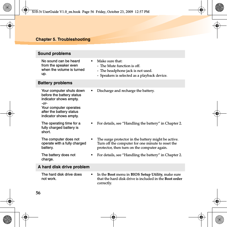 56Chapter 5. TroubleshootingSound problemsNo sound can be heard from the speaker even when the volume is turned up.•Make sure that:- The Mute function is off.- The headphone jack is not used.- Speakers is selected as a playback device.Battery problemsYour computer shuts down before the battery status indicator shows empty.-or-Your computer operates after the battery status indicator shows empty.•Discharge and recharge the battery.The operating time for a fully charged battery is short. •For details, see “Handling the battery” in Chapter 2. The computer does not operate with a fully charged battery.•The surge protector in the battery might be active. Turn off the computer for one minute to reset the protector, then turn on the computer again.The battery does not charge.•For details, see “Handling the battery” in Chapter 2.A hard disk drive problemThe hard disk drive does not work.•In the Boot menu in BIOS Setup Utility, make sure that the hard disk drive is included in the Boot ordercorrectly.S10-3t UserGuide V1.0_en.book  Page 56  Friday, October 23, 2009  12:57 PM