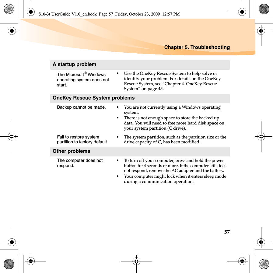 Chapter 5. Troubleshooting57A startup problemThe Microsoft® Windows operating system does not start.•Use the OneKey Rescue System to help solve or identify your problem. For details on the OneKey Rescue System, see “Chapter 4. OneKey Rescue System” on page 45.OneKey Rescue System problemsBackup cannot be made. •You are not currently using a Windows operating system.•There is not enough space to store the backed up data. You will need to free more hard disk space on your system partition (C drive).Fail to restore system partition to factory default.•The system partition, such as the partition size or the drive capacity of C, has been modified.Other problemsThe computer does not respond.•To turn off your computer, press and hold the power button for 4 seconds or more. If the computer still does not respond, remove the AC adapter and the battery. •Your computer might lock when it enters sleep mode during a communication operation.S10-3t UserGuide V1.0_en.book  Page 57  Friday, October 23, 2009  12:57 PM