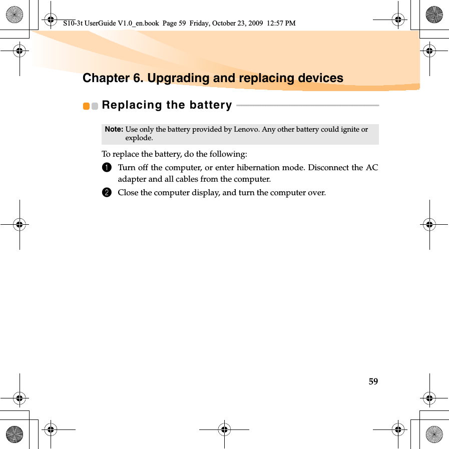 59Chapter 6. Upgrading and replacing devicesReplacing the battery  - - - - - - - - - - - - - - - - - - - - - - - - - - - - - - - - - - - - - - - - - - - - - - - - - - - - - - - - - - -To replace the battery, do the following:1Turn off the computer, or enter hibernation mode. Disconnect the ACadapter and all cables from the computer.2Close the computer display, and turn the computer over.Note: Use only the battery provided by Lenovo. Any other battery could ignite or explode.S10-3t UserGuide V1.0_en.book  Page 59  Friday, October 23, 2009  12:57 PM