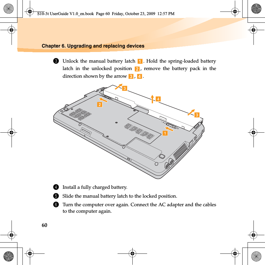 60Chapter 6. Upgrading and replacing devices3Unlock the manual battery latch  . Hold the spring-loaded batterylatch in the unlocked position  , remove the battery pack in thedirection shown by the arrow  ,  . 4Install a fully charged battery.5Slide the manual battery latch to the locked position.6Turn the computer over again. Connect the AC adapter and the cablesto the computer again.bacdcS10-3t UserGuide V1.0_en.book  Page 60  Friday, October 23, 2009  12:57 PM