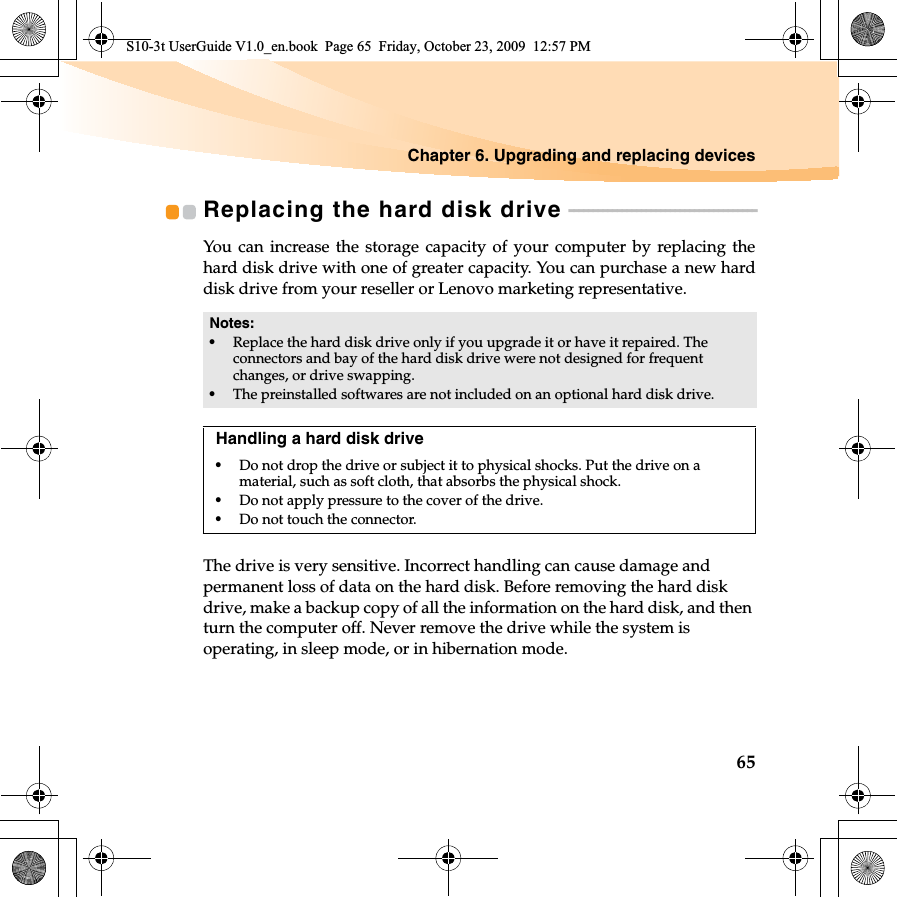 Chapter 6. Upgrading and replacing devices65Replacing the hard disk drive  - - - - - - - - - - - - - - - - - - - - - - - - - - - - - - - - - - - - - - -You can increase the storage capacity of your computer by replacing thehard disk drive with one of greater capacity. You can purchase a new harddisk drive from your reseller or Lenovo marketing representative.The drive is very sensitive. Incorrect handling can cause damage and permanent loss of data on the hard disk. Before removing the hard disk drive, make a backup copy of all the information on the hard disk, and then turn the computer off. Never remove the drive while the system is operating, in sleep mode, or in hibernation mode.Notes:•Replace the hard disk drive only if you upgrade it or have it repaired. The connectors and bay of the hard disk drive were not designed for frequent changes, or drive swapping.•The preinstalled softwares are not included on an optional hard disk drive.Handling a hard disk drive•Do not drop the drive or subject it to physical shocks. Put the drive on a material, such as soft cloth, that absorbs the physical shock.•Do not apply pressure to the cover of the drive. •Do not touch the connector.S10-3t UserGuide V1.0_en.book  Page 65  Friday, October 23, 2009  12:57 PM