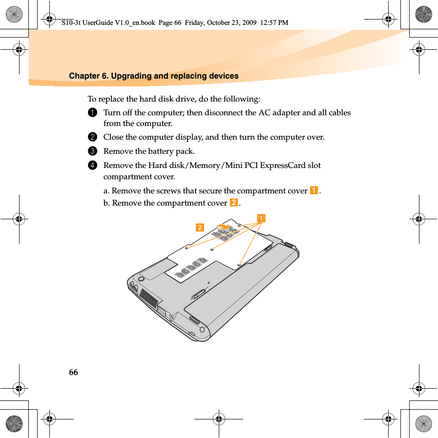 66Chapter 6. Upgrading and replacing devicesTo replace the hard disk drive, do the following:1Turn off the computer; then disconnect the AC adapter and all cables from the computer.2Close the computer display, and then turn the computer over.3Remove the battery pack.4Remove the Hard disk/Memory/Mini PCI ExpressCard slot compartment cover.a. Remove the screws that secure the compartment cover  .b. Remove the compartment cover  .abS10-3t UserGuide V1.0_en.book  Page 66  Friday, October 23, 2009  12:57 PM