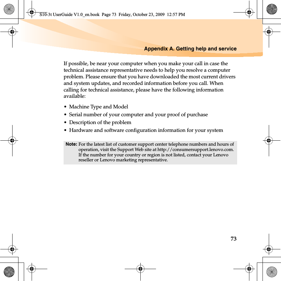 Appendix A. Getting help and service73If possible, be near your computer when you make your call in case the technical assistance representative needs to help you resolve a computer problem. Please ensure that you have downloaded the most current drivers and system updates, and recorded information before you call. When calling for technical assistance, please have the following information available:• Machine Type and Model• Serial number of your computer and your proof of purchase• Description of the problem• Hardware and software configuration information for your systemNote: For the latest list of customer support center telephone numbers and hours of operation, visit the Support Web site at http://consumersupport.lenovo.com. If the number for your country or region is not listed, contact your Lenovo reseller or Lenovo marketing representative.S10-3t UserGuide V1.0_en.book  Page 73  Friday, October 23, 2009  12:57 PM