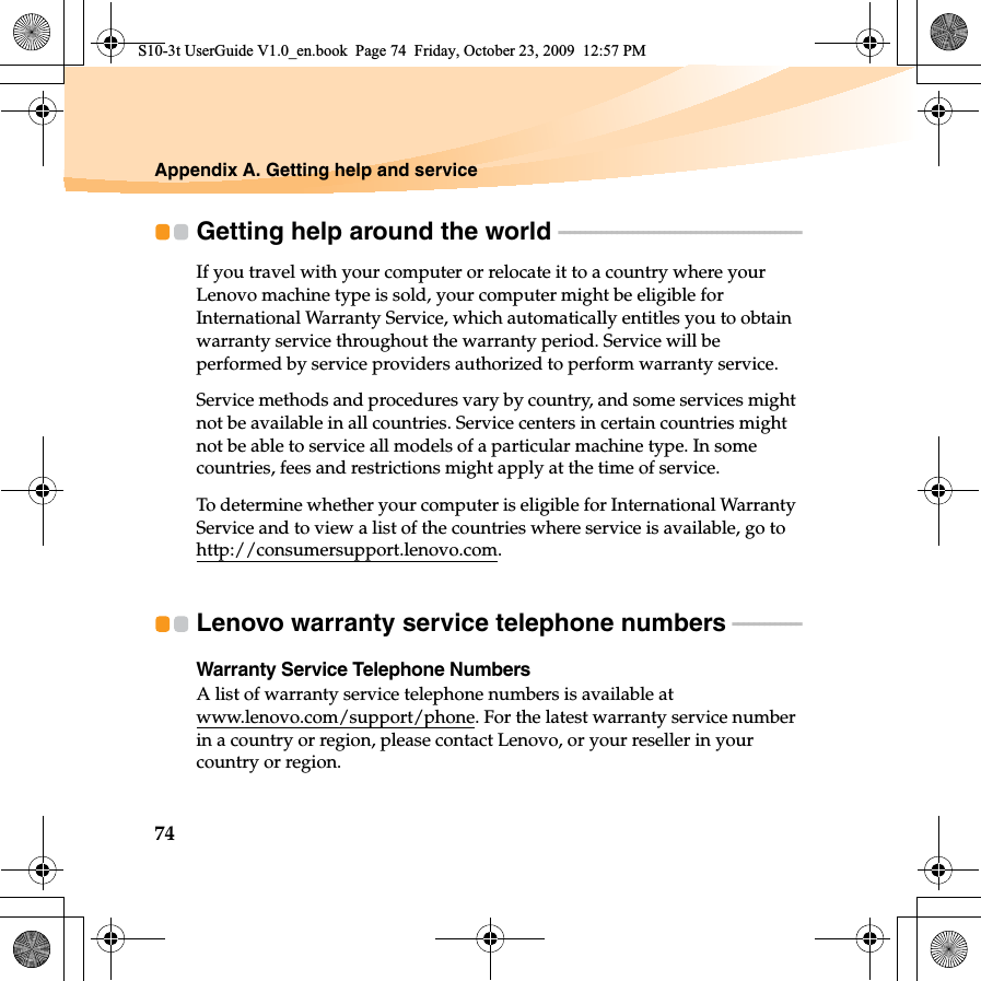 74Appendix A. Getting help and serviceGetting help around the world  - - - - - - - - - - - - - - - - - - - - - - - - - - - - - - - - - - - - - - - - - - - - - - If you travel with your computer or relocate it to a country where your Lenovo machine type is sold, your computer might be eligible for International Warranty Service, which automatically entitles you to obtain warranty service throughout the warranty period. Service will be performed by service providers authorized to perform warranty service.Service methods and procedures vary by country, and some services might not be available in all countries. Service centers in certain countries might not be able to service all models of a particular machine type. In some countries, fees and restrictions might apply at the time of service.To determine whether your computer is eligible for International Warranty Service and to view a list of the countries where service is available, go to http://consumersupport.lenovo.com.Lenovo warranty service telephone numbers - - - - - - - - - - - - - Warranty Service Telephone NumbersA list of warranty service telephone numbers is available at www.lenovo.com/support/phone. For the latest warranty service number in a country or region, please contact Lenovo, or your reseller in your country or region.S10-3t UserGuide V1.0_en.book  Page 74  Friday, October 23, 2009  12:57 PM
