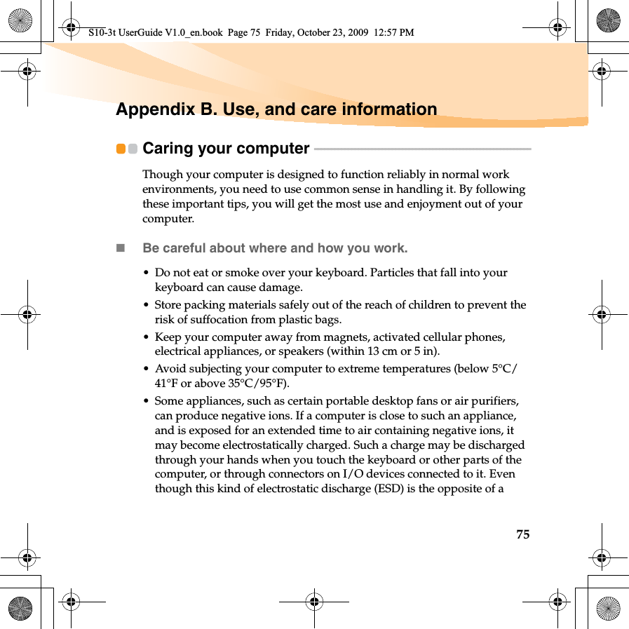 75Appendix B. Use, and care informationCaring your computer  - - - - - - - - - - - - - - - - - - - - - - - - - - - - - - - - - - - - - - - - - - - - - - - - - - - - - - - - - - - - - - - -Though your computer is designed to function reliably in normal work environments, you need to use common sense in handling it. By following these important tips, you will get the most use and enjoyment out of your computer.Be careful about where and how you work.• Do not eat or smoke over your keyboard. Particles that fall into your keyboard can cause damage.• Store packing materials safely out of the reach of children to prevent the risk of suffocation from plastic bags.• Keep your computer away from magnets, activated cellular phones, electrical appliances, or speakers (within 13 cm or 5 in).• Avoid subjecting your computer to extreme temperatures (below 5°C/41°F or above 35°C/95°F).• Some appliances, such as certain portable desktop fans or air purifiers, can produce negative ions. If a computer is close to such an appliance, and is exposed for an extended time to air containing negative ions, it may become electrostatically charged. Such a charge may be discharged through your hands when you touch the keyboard or other parts of the computer, or through connectors on I/O devices connected to it. Even though this kind of electrostatic discharge (ESD) is the opposite of a S10-3t UserGuide V1.0_en.book  Page 75  Friday, October 23, 2009  12:57 PM