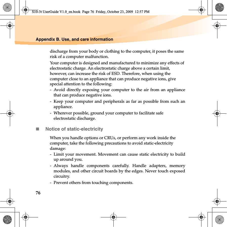 76Appendix B. Use, and care informationdischarge from your body or clothing to the computer, it poses the same risk of a computer malfunction.Your computer is designed and manufactured to minimize any effects of electrostatic charge. An electrostatic charge above a certain limit, however, can increase the risk of ESD. Therefore, when using the computer close to an appliance that can produce negative ions, give special attention to the following:-  Avoid directly exposing your computer to the air from an appliancethat can produce negative ions.-  Keep your computer and peripherals as far as possible from such anappliance.-  Wherever possible, ground your computer to facilitate safe electrostatic discharge.Notice of static-electricityWhen you handle options or CRUs, or perform any work inside the computer, take the following precautions to avoid static-electricity damage:-  Limit your movement. Movement can cause static electricity to buildup around you.- Always handle components carefully. Handle adapters, memorymodules, and other circuit boards by the edges. Never touch exposedcircuitry.-  Prevent others from touching components.S10-3t UserGuide V1.0_en.book  Page 76  Friday, October 23, 2009  12:57 PM