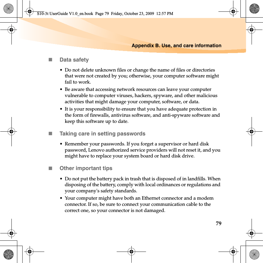 Appendix B. Use, and care information79Data safety• Do not delete unknown files or change the name of files or directories that were not created by you; otherwise, your computer software might fail to work.• Be aware that accessing network resources can leave your computer vulnerable to computer viruses, hackers, spyware, and other malicious activities that might damage your computer, software, or data.• It is your responsibility to ensure that you have adequate protection in the form of firewalls, antivirus software, and anti-spyware software and keep this software up to date.Taking care in setting passwords• Remember your passwords. If you forget a supervisor or hard disk password, Lenovo authorized service providers will not reset it, and you might have to replace your system board or hard disk drive.Other important tips• Do not put the battery pack in trash that is disposed of in landfills. When disposing of the battery, comply with local ordinances or regulations and your company&apos;s safety standards.• Your computer might have both an Ethernet connector and a modem connector. If so, be sure to connect your communication cable to the correct one, so your connector is not damaged.S10-3t UserGuide V1.0_en.book  Page 79  Friday, October 23, 2009  12:57 PM