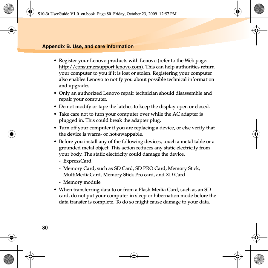80Appendix B. Use, and care information• Register your Lenovo products with Lenovo (refer to the Web page: http://consumersupport.lenovo.com). This can help authorities return your computer to you if it is lost or stolen. Registering your computer also enables Lenovo to notify you about possible technical information and upgrades.• Only an authorized Lenovo repair technician should disassemble and repair your computer.• Do not modify or tape the latches to keep the display open or closed.• Take care not to turn your computer over while the AC adapter is plugged in. This could break the adapter plug.• Turn off your computer if you are replacing a device, or else verify that the device is warm- or hot-swappable.• Before you install any of the following devices, touch a metal table or a grounded metal object. This action reduces any static electricity from your body. The static electricity could damage the device.- ExpressCard-  Memory Card, such as SD Card, SD PRO Card, Memory Stick, MultiMediaCard, Memory Stick Pro card, and XD Card.- Memory module• When transferring data to or from a Flash Media Card, such as an SD card, do not put your computer in sleep or hibernation mode before the data transfer is complete. To do so might cause damage to your data.S10-3t UserGuide V1.0_en.book  Page 80  Friday, October 23, 2009  12:57 PM