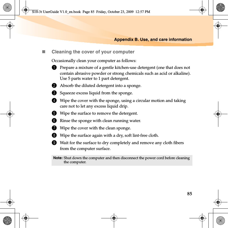 Appendix B. Use, and care information85Cleaning the cover of your computerOccasionally clean your computer as follows:1Prepare a mixture of a gentle kitchen-use detergent (one that does not contain abrasive powder or strong chemicals such as acid or alkaline). Use 5 parts water to 1 part detergent.2Absorb the diluted detergent into a sponge.3Squeeze excess liquid from the sponge.4Wipe the cover with the sponge, using a circular motion and taking care not to let any excess liquid drip.5Wipe the surface to remove the detergent.6Rinse the sponge with clean running water.7Wipe the cover with the clean sponge.8Wipe the surface again with a dry, soft lint-free cloth.9Wait for the surface to dry completely and remove any cloth fibers from the computer surface.Note: Shut down the computer and then disconnect the power cord before cleaning the computer.S10-3t UserGuide V1.0_en.book  Page 85  Friday, October 23, 2009  12:57 PM