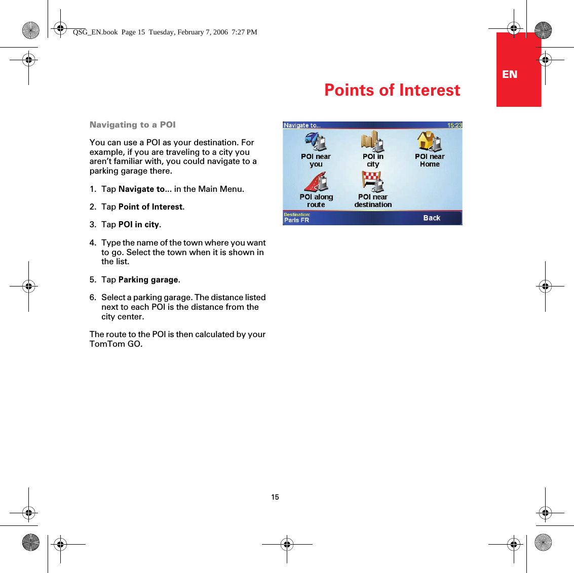 Points of Interest15ENNavigating to a POIYou can use a POI as your destination. For example, if you are traveling to a city you aren’t familiar with, you could navigate to a parking garage there.1. Tap Navigate to... in the Main Menu.2. Tap Point of Interest.3. Tap POI in city.4. Type the name of the town where you want to go. Select the town when it is shown in the list.5. Tap Parking garage.6. Select a parking garage. The distance listed next to each POI is the distance from the city center.The route to the POI is then calculated by your TomTom GO.QSG_EN.book  Page 15  Tuesday, February 7, 2006  7:27 PM