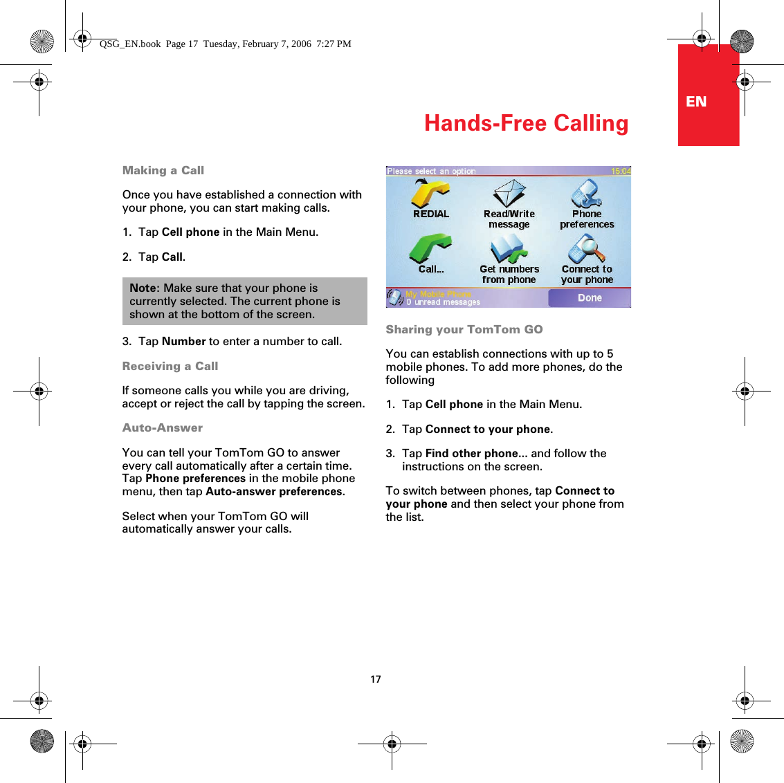 Hands-Free Calling17ENMaking a CallOnce you have established a connection with your phone, you can start making calls.1. Tap Cell phone in the Main Menu.2. Tap Call.3. Tap Number to enter a number to call.Receiving a CallIf someone calls you while you are driving, accept or reject the call by tapping the screen.Auto-AnswerYou can tell your TomTom GO to answer every call automatically after a certain time. Tap Phone preferences in the mobile phone menu, then tap Auto-answer preferences.Select when your TomTom GO will automatically answer your calls.Note: Make sure that your phone is currently selected. The current phone is shown at the bottom of the screen.Sharing your TomTom GOYou can establish connections with up to 5 mobile phones. To add more phones, do the following1. Tap Cell phone in the Main Menu.2. Tap Connect to your phone.3. Tap Find other phone... and follow the instructions on the screen.To switch between phones, tap Connect to your phone and then select your phone from the list.QSG_EN.book  Page 17  Tuesday, February 7, 2006  7:27 PM