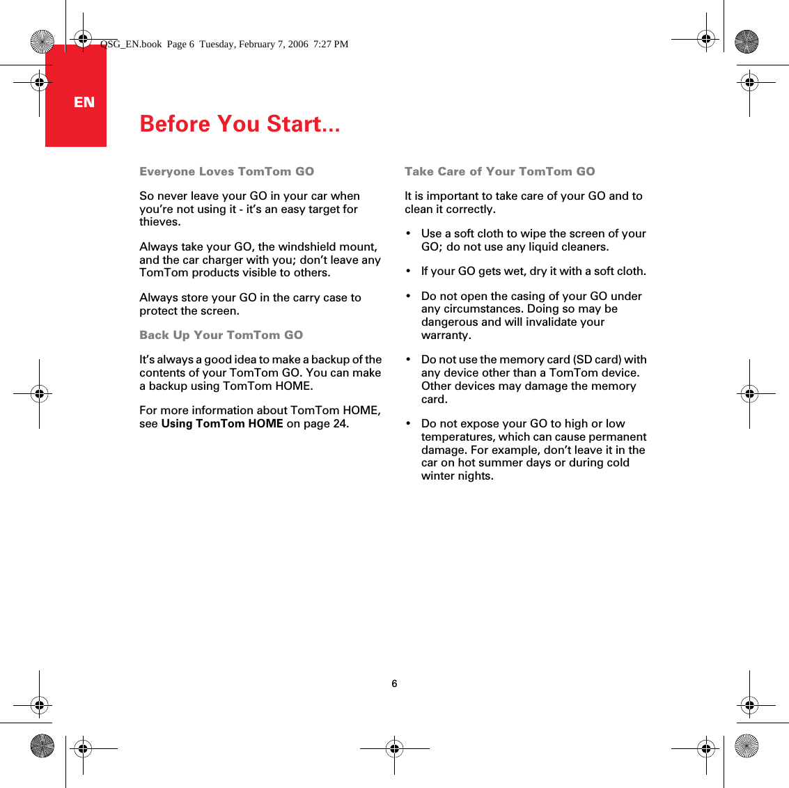 Before You Start...6ENBefore You Start... Everyone Loves TomTom GOSo never leave your GO in your car when you’re not using it - it’s an easy target for thieves. Always take your GO, the windshield mount, and the car charger with you; don’t leave any TomTom products visible to others.Always store your GO in the carry case to protect the screen.Back Up Your TomTom GOIt’s always a good idea to make a backup of the contents of your TomTom GO. You can make a backup using TomTom HOME. For more information about TomTom HOME, see Using TomTom HOME on page 24.Take Care of Your TomTom GOIt is important to take care of your GO and to clean it correctly. • Use a soft cloth to wipe the screen of your GO; do not use any liquid cleaners.• If your GO gets wet, dry it with a soft cloth. • Do not open the casing of your GO under any circumstances. Doing so may be dangerous and will invalidate your warranty.• Do not use the memory card (SD card) with any device other than a TomTom device. Other devices may damage the memory card.• Do not expose your GO to high or low temperatures, which can cause permanent damage. For example, don’t leave it in the car on hot summer days or during cold winter nights.QSG_EN.book  Page 6  Tuesday, February 7, 2006  7:27 PM