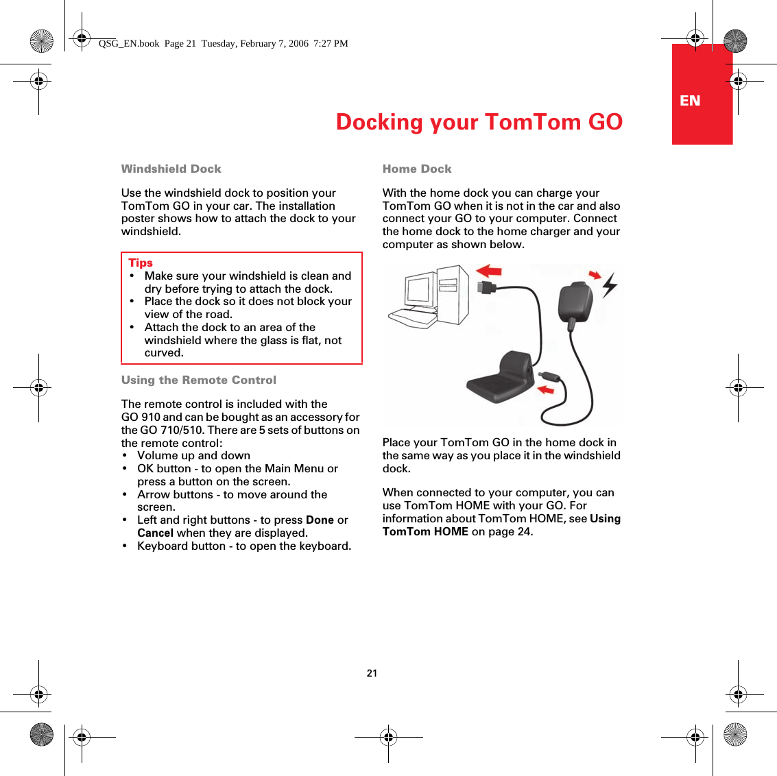 Docking your TomTom GO21ENDocking your TomTomGO Windshield DockUse the windshield dock to position your TomTom GO in your car. The installation poster shows how to attach the dock to your windshield. Using the Remote ControlThe remote control is included with the GO 910 and can be bought as an accessory for the GO 710/510. There are 5 sets of buttons on the remote control:• Volume up and down• OK button - to open the Main Menu or press a button on the screen.• Arrow buttons - to move around the screen.• Left and right buttons - to press Done or Cancel when they are displayed.• Keyboard button - to open the keyboard.Home DockWith the home dock you can charge your TomTom GO when it is not in the car and also connect your GO to your computer. Connect the home dock to the home charger and your computer as shown below.Place your TomTom GO in the home dock in the same way as you place it in the windshield dock. When connected to your computer, you can use TomTom HOME with your GO. For information about TomTom HOME, see Using TomTom HOME on page 24.Tips• Make sure your windshield is clean and dry before trying to attach the dock.• Place the dock so it does not block your view of the road.• Attach the dock to an area of the windshield where the glass is flat, not curved.QSG_EN.book  Page 21  Tuesday, February 7, 2006  7:27 PM