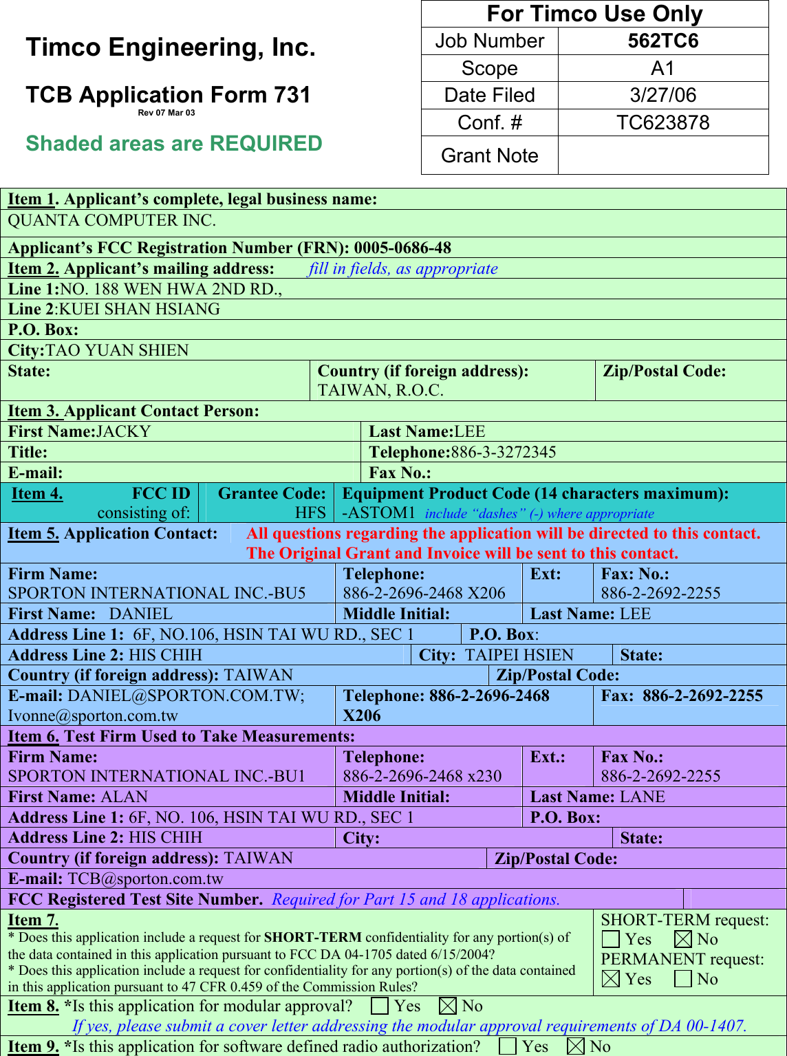   Timco Engineering, Inc.  TCB Application Form 731                                                Rev 07 Mar 03  Shaded areas are REQUIRED  Item 1. Applicant’s complete, legal business name: QUANTA COMPUTER INC. Applicant’s FCC Registration Number (FRN): 0005-0686-48 Item 2. Applicant’s mailing address:        fill in fields, as appropriate Line 1:NO. 188 WEN HWA 2ND RD., Line 2:KUEI SHAN HSIANG P.O. Box:      City:TAO YUAN SHIEN State:  Country (if foreign address): TAIWAN, R.O.C. Zip/Postal Code: Item 3. Applicant Contact Person:       First Name:JACKY Last Name:LEE Title:  Telephone:886-3-3272345 E-mail:  Fax No.: Item 4.                FCC ID  consisting of:  Grantee Code:  HFSEquipment Product Code (14 characters maximum):              -ASTOM1  include “dashes” (-) where appropriate     Item 5. Application Contact:   All questions regarding the application will be directed to this contact.  The Original Grant and Invoice will be sent to this contact. Firm Name: SPORTON INTERNATIONAL INC.-BU5 Telephone: 886-2-2696-2468 X206 Ext:        Fax: No.:  886-2-2692-2255 First Name:   DANIEL  Middle Initial:  Last Name: LEE Address Line 1:  6F, NO.106, HSIN TAI WU RD., SEC 1  P.O. Box:      Address Line 2: HIS CHIH  City:  TAIPEI HSIEN  State:  Country (if foreign address): TAIWAN  Zip/Postal Code:  E-mail: DANIEL@SPORTON.COM.TW; Ivonne@sporton.com.tw Telephone: 886-2-2696-2468 X206 Fax:  886-2-2692-2255 Item 6. Test Firm Used to Take Measurements: Firm Name: SPORTON INTERNATIONAL INC.-BU1 Telephone:  886-2-2696-2468 x230 Ext.:        Fax No.: 886-2-2692-2255 First Name: ALAN  Middle Initial:  Last Name: LANE Address Line 1: 6F, NO. 106, HSIN TAI WU RD., SEC 1 P.O. Box:      Address Line 2: HIS CHIH City:  State:  Country (if foreign address): TAIWAN Zip/Postal Code:  E-mail: TCB@sporton.com.tw FCC Registered Test Site Number.  Required for Part 15 and 18 applications.       Item 7.  * Does this application include a request for SHORT-TERM confidentiality for any portion(s) of the data contained in this application pursuant to FCC DA 04-1705 dated 6/15/2004? * Does this application include a request for confidentiality for any portion(s) of the data contained in this application pursuant to 47 CFR 0.459 of the Commission Rules?  SHORT-TERM request:  Yes       No PERMANENT request:  Yes       No Item 8. *Is this application for modular approval?      Yes      No                If yes, please submit a cover letter addressing the modular approval requirements of DA 00-1407. Item 9. *Is this application for software defined radio authorization?      Yes      No For Timco Use Only Job Number  562TC6 Scope A1 Date Filed  3/27/06 Conf. #  TC623878 Grant Note   