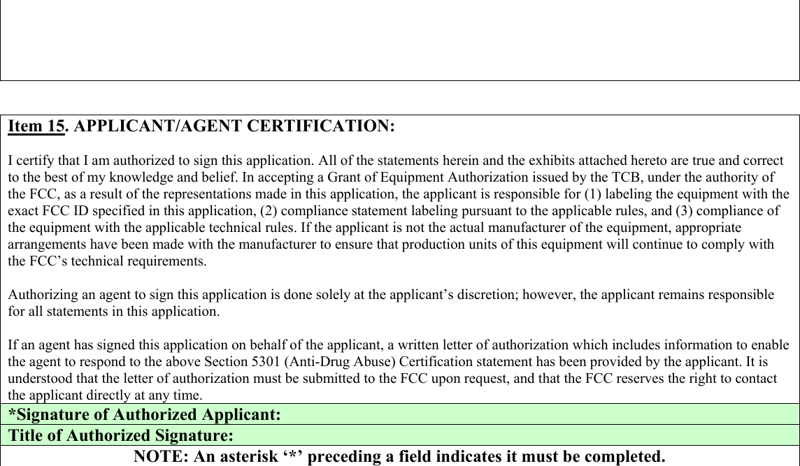       Item 15. APPLICANT/AGENT CERTIFICATION:  I certify that I am authorized to sign this application. All of the statements herein and the exhibits attached hereto are true and correct to the best of my knowledge and belief. In accepting a Grant of Equipment Authorization issued by the TCB, under the authority of the FCC, as a result of the representations made in this application, the applicant is responsible for (1) labeling the equipment with the exact FCC ID specified in this application, (2) compliance statement labeling pursuant to the applicable rules, and (3) compliance of the equipment with the applicable technical rules. If the applicant is not the actual manufacturer of the equipment, appropriate arrangements have been made with the manufacturer to ensure that production units of this equipment will continue to comply with the FCC’s technical requirements.  Authorizing an agent to sign this application is done solely at the applicant’s discretion; however, the applicant remains responsible for all statements in this application.  If an agent has signed this application on behalf of the applicant, a written letter of authorization which includes information to enable the agent to respond to the above Section 5301 (Anti-Drug Abuse) Certification statement has been provided by the applicant. It is understood that the letter of authorization must be submitted to the FCC upon request, and that the FCC reserves the right to contact the applicant directly at any time. *Signature of Authorized Applicant:  Title of Authorized Signature:  NOTE: An asterisk ‘*’ preceding a field indicates it must be completed.                               