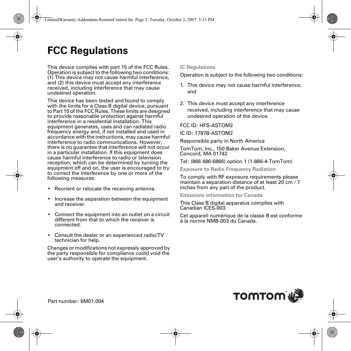 FCC RegulationsFCC Regula-tions This device complies with part 15 of the FCC Rules. Operation is subject to the following two conditions: (1) This device may not cause harmful interference, and (2) this device must accept any interference received, including interference that may cause undesired operation.This device has been tested and found to comply with the limits for a Class B digital device, pursuant to Part 15 of the FCC Rules. These limits are designed to provide reasonable protection against harmful interference in a residential installation. This equipment generates, uses and can radiated radio frequency energy and, if not installed and used in accordance with the instructions, may cause harmful interference to radio communications. However, there is no guarantee that interference will not occur in a particular installation. If this equipment does cause harmful interference to radio or television reception, which can be determined by turning the equipment off and on, the user is encouraged to try to correct the interference by one or more of the following measures:• Reorient or relocate the receiving antenna.• Increase the separation between the equipment and receiver.• Connect the equipment into an outlet on a circuit different from that to which the receiver is connected.• Consult the dealer or an experienced radio/TV technician for help.Changes or modifications not expressly approved by the party responsible for compliance could void the user‘s authority to operate the equipment.IC RegulationsOperation is subject to the following two conditions:1. This device may not cause harmful interference, and 2. This device must accept any interference received, including interference that may cause undesired operation of the device.FCC ID: HFS-ASTOM2IC ID: 1787B-ASTOM2Responsible party in North AmericaTomTom, Inc., 150 Baker Avenue Extension, Concord, MA 01742Tel: (866 486-6866) option 1 (1-866-4-TomTom)Exposure to Radio Frequency RadiationTo comply with RF exposure requirements please maintain a separation distance of at least 20 cm / 7 inches from any part of the product.Emissions information for CanadaThis Class B digital apparatus complies with Canadian ICES-003.Cet appareil numérique de la classe B est conforme à la norme NMB-003 du Canada.Part number: 6M01.004LimitedWarranty-Addendum-RemoteControl.fm  Page 2  Tuesday, October 2, 2007  5:33 PM