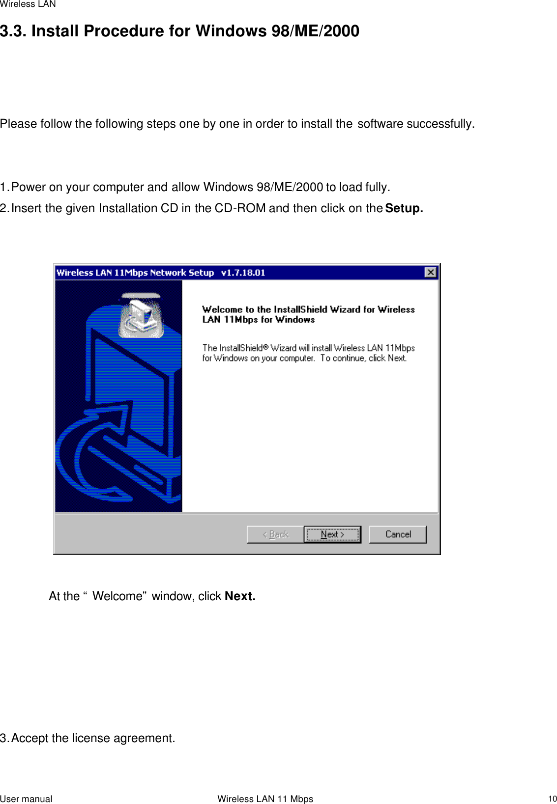 Wireless LAN  User manual                                                                 Wireless LAN 11 Mbps   103.3. Install Procedure for Windows 98/ME/2000    Please follow the following steps one by one in order to install the software successfully.   1. Power on your computer and allow Windows 98/ME/2000 to load fully. 2. Insert the given Installation CD in the CD-ROM and then click on the Setup.                                          At the “ Welcome” window, click Next.        3. Accept the license agreement. 