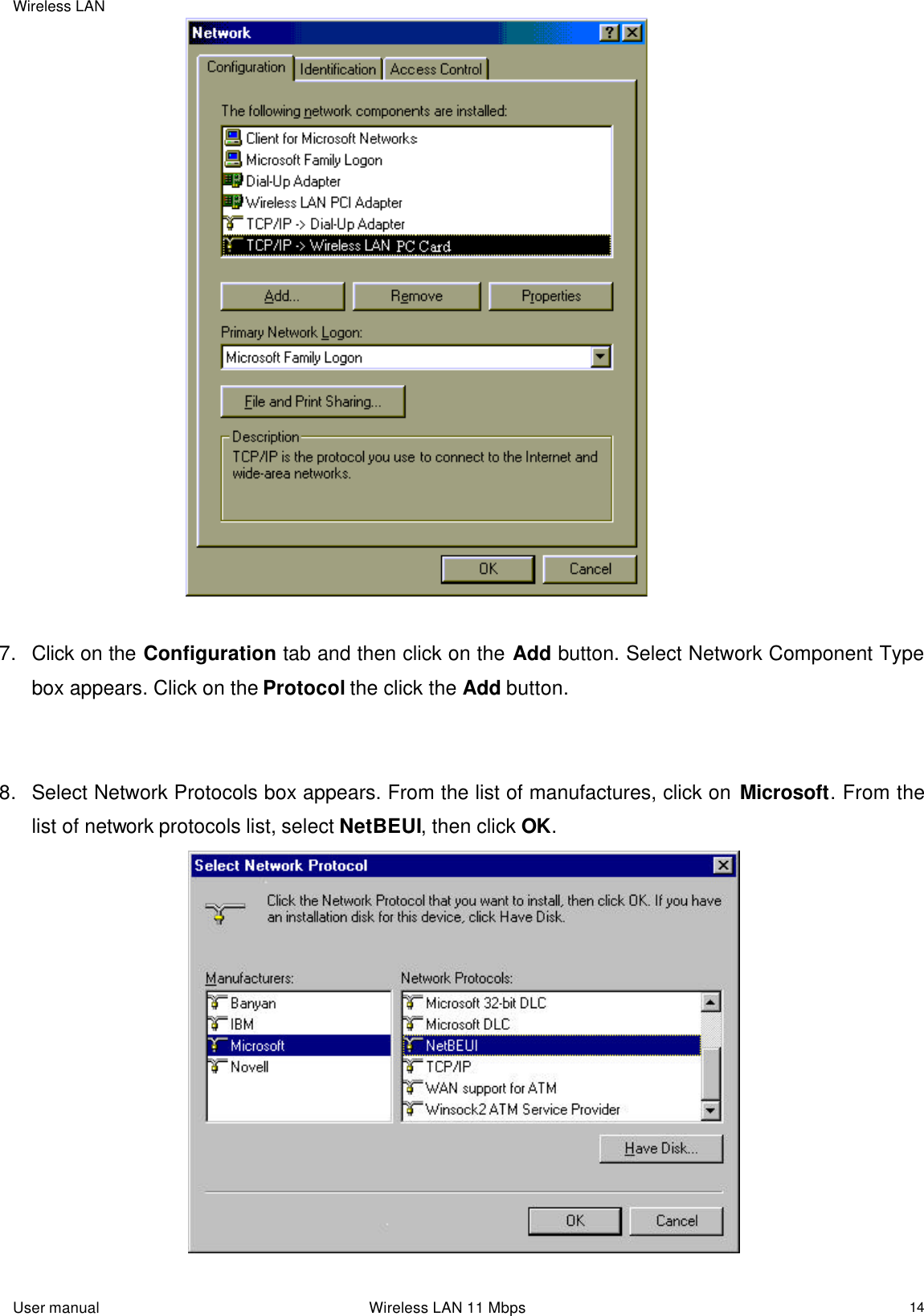 Wireless LAN  User manual                                                                 Wireless LAN 11 Mbps   14                                  7. Click on the Configuration tab and then click on the Add button. Select Network Component Type box appears. Click on the Protocol the click the Add button.   8. Select Network Protocols box appears. From the list of manufactures, click on Microsoft. From the list of network protocols list, select NetBEUI, then click OK.                                      