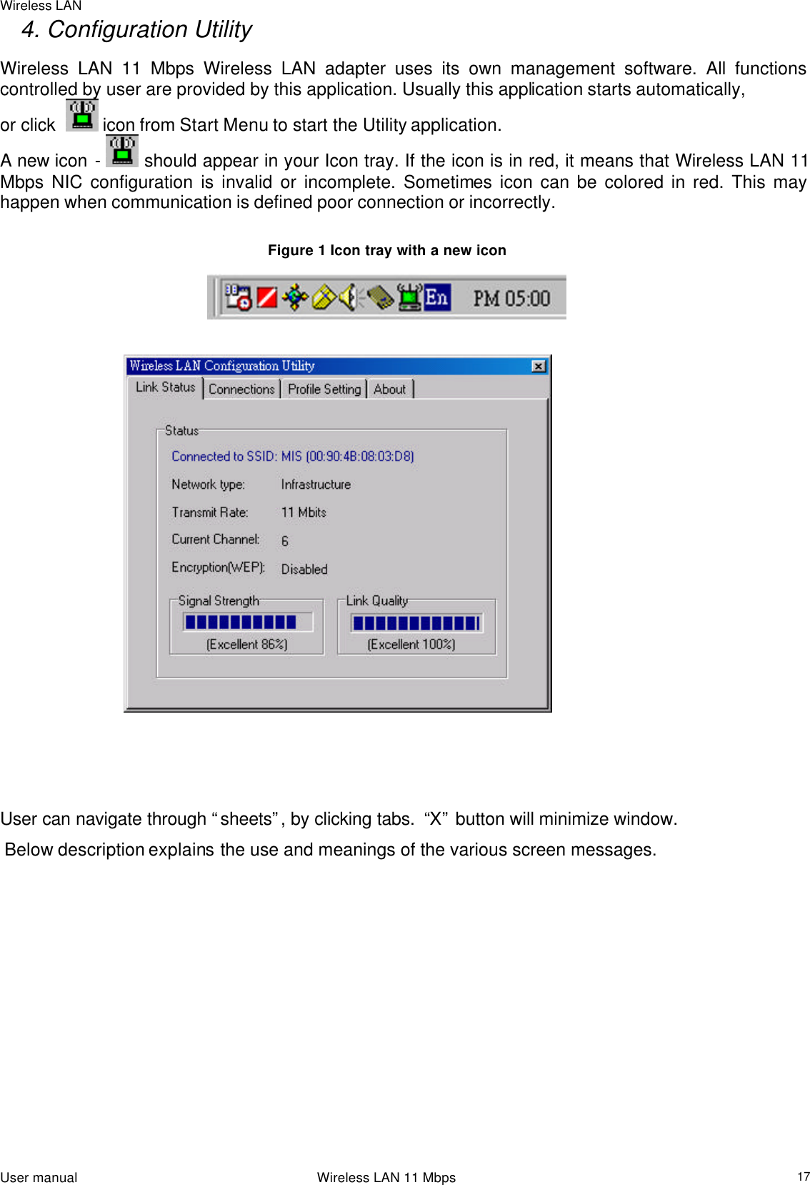 Wireless LAN                                                                                                                                                                                                  User manual                                                                 Wireless LAN 11 Mbps  17      4. Configuration Utility Wireless LAN 11 Mbps Wireless LAN adapter uses its own management software. All functions controlled by user are provided by this application. Usually this application starts automatically,  or click    icon from Start Menu to start the Utility application. A new icon -  should appear in your Icon tray. If the icon is in red, it means that Wireless LAN 11 Mbps NIC configuration is invalid or incomplete. Sometimes icon can be colored in red. This may happen when communication is defined poor connection or incorrectly.  Figure 1 Icon tray with a new icon                                 User can navigate through “sheets”, by clicking tabs.  “X” button will minimize window.   Below description explains the use and meanings of the various screen messages.  