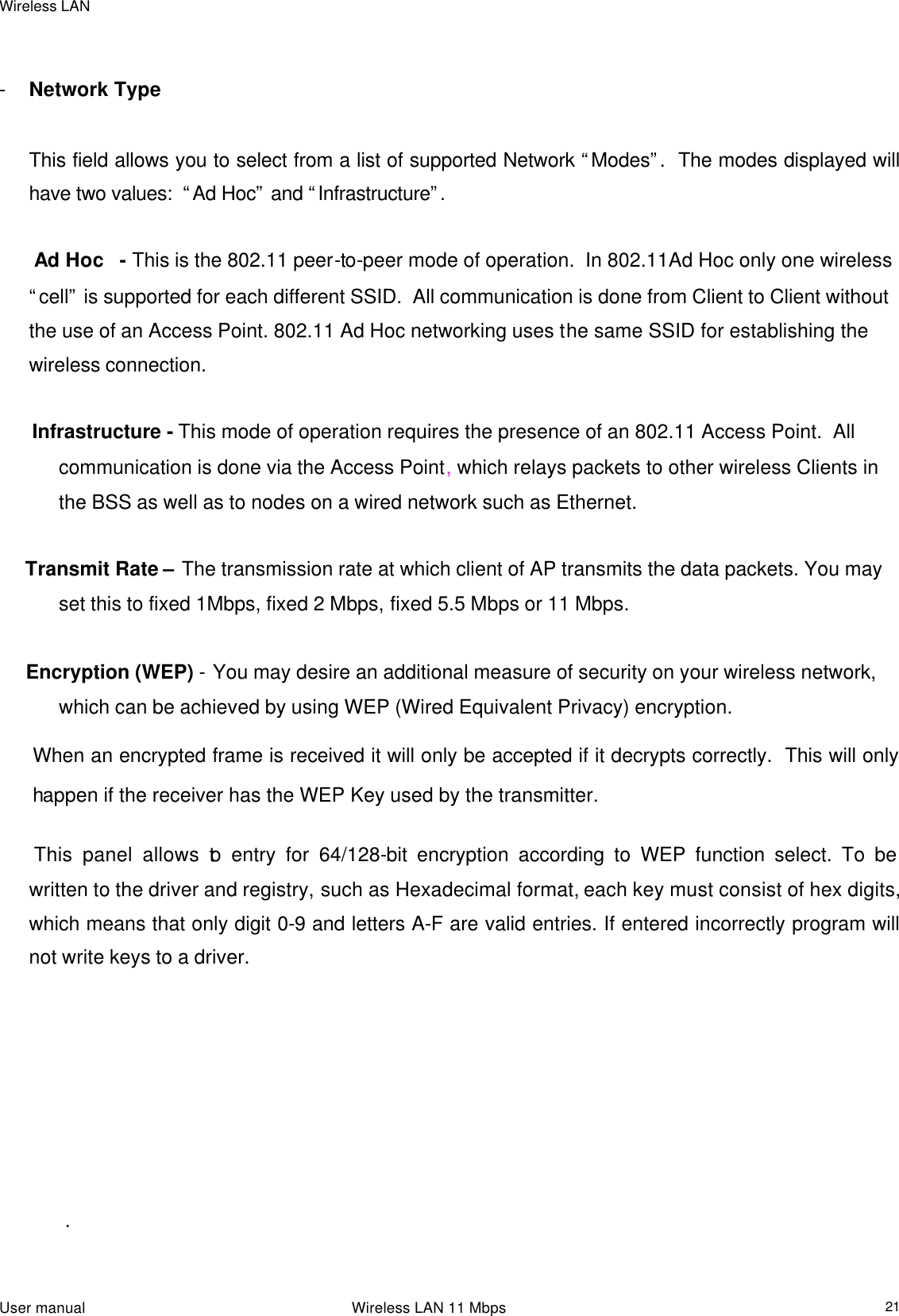 Wireless LAN                                                                                                                                                                                                  User manual                                                                 Wireless LAN 11 Mbps  21    - Network Type        This field allows you to select from a list of supported Network “Modes”.  The modes displayed will have two values:  “Ad Hoc” and “Infrastructure”.     Ad Hoc   - This is the 802.11 peer-to-peer mode of operation.  In 802.11Ad Hoc only one wireless “cell” is supported for each different SSID.  All communication is done from Client to Client without the use of an Access Point. 802.11 Ad Hoc networking uses the same SSID for establishing the wireless connection.        Infrastructure - This mode of operation requires the presence of an 802.11 Access Point.  All communication is done via the Access Point, which relays packets to other wireless Clients in the BSS as well as to nodes on a wired network such as Ethernet.       Transmit Rate – The transmission rate at which client of AP transmits the data packets. You may set this to fixed 1Mbps, fixed 2 Mbps, fixed 5.5 Mbps or 11 Mbps.             Encryption (WEP) - You may desire an additional measure of security on your wireless network, which can be achieved by using WEP (Wired Equivalent Privacy) encryption. When an encrypted frame is received it will only be accepted if it decrypts correctly.  This will only happen if the receiver has the WEP Key used by the transmitter.   This panel allows to entry for 64/128-bit encryption according to WEP function select. To be written to the driver and registry, such as Hexadecimal format, each key must consist of hex digits, which means that only digit 0-9 and letters A-F are valid entries. If entered incorrectly program will not write keys to a driver.                                                                 .  