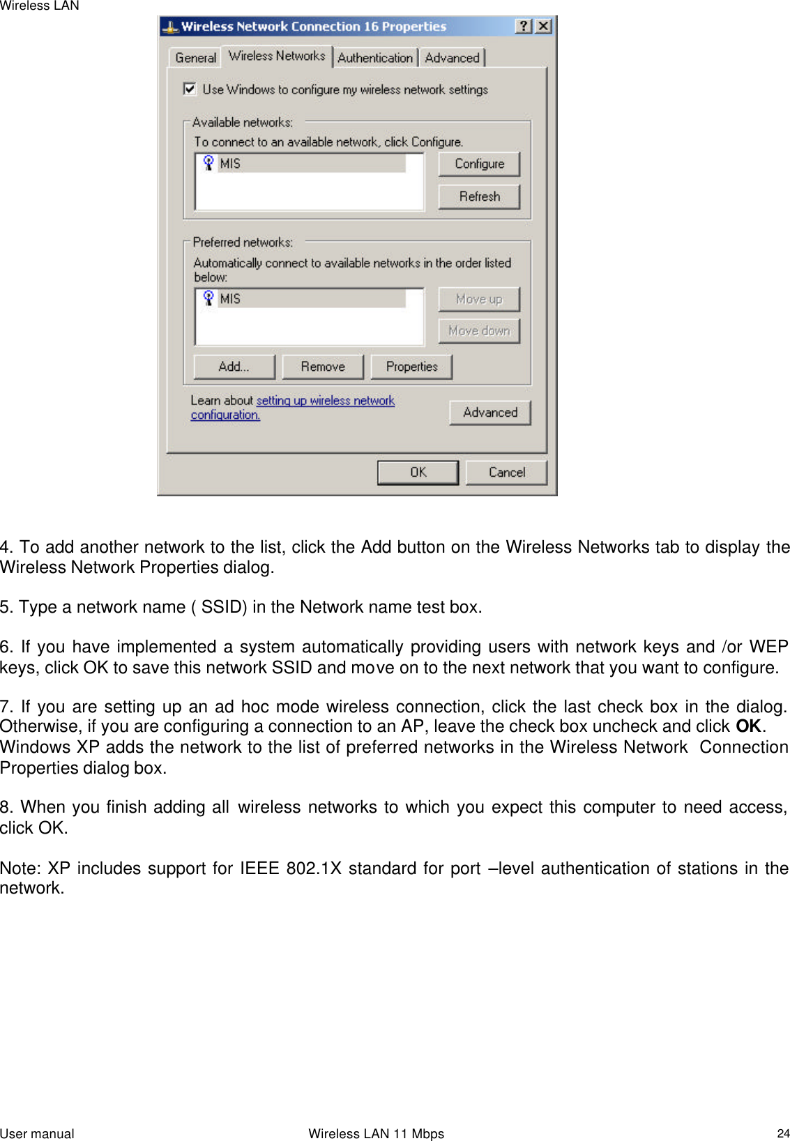 Wireless LAN  User manual                                                                 Wireless LAN 11 Mbps   24                                                     4. To add another network to the list, click the Add button on the Wireless Networks tab to display the Wireless Network Properties dialog.   5. Type a network name ( SSID) in the Network name test box.   6. If you have implemented a system automatically providing users with network keys and /or WEP keys, click OK to save this network SSID and move on to the next network that you want to configure.    7. If you are setting up an ad hoc mode wireless connection, click the last check box in the dialog. Otherwise, if you are configuring a connection to an AP, leave the check box uncheck and click OK. Windows XP adds the network to the list of preferred networks in the Wireless Network  Connection Properties dialog box.   8. When you finish adding all wireless networks to which you expect this computer to need access, click OK.   Note: XP includes support for IEEE 802.1X standard for port –level authentication of stations in the network.    