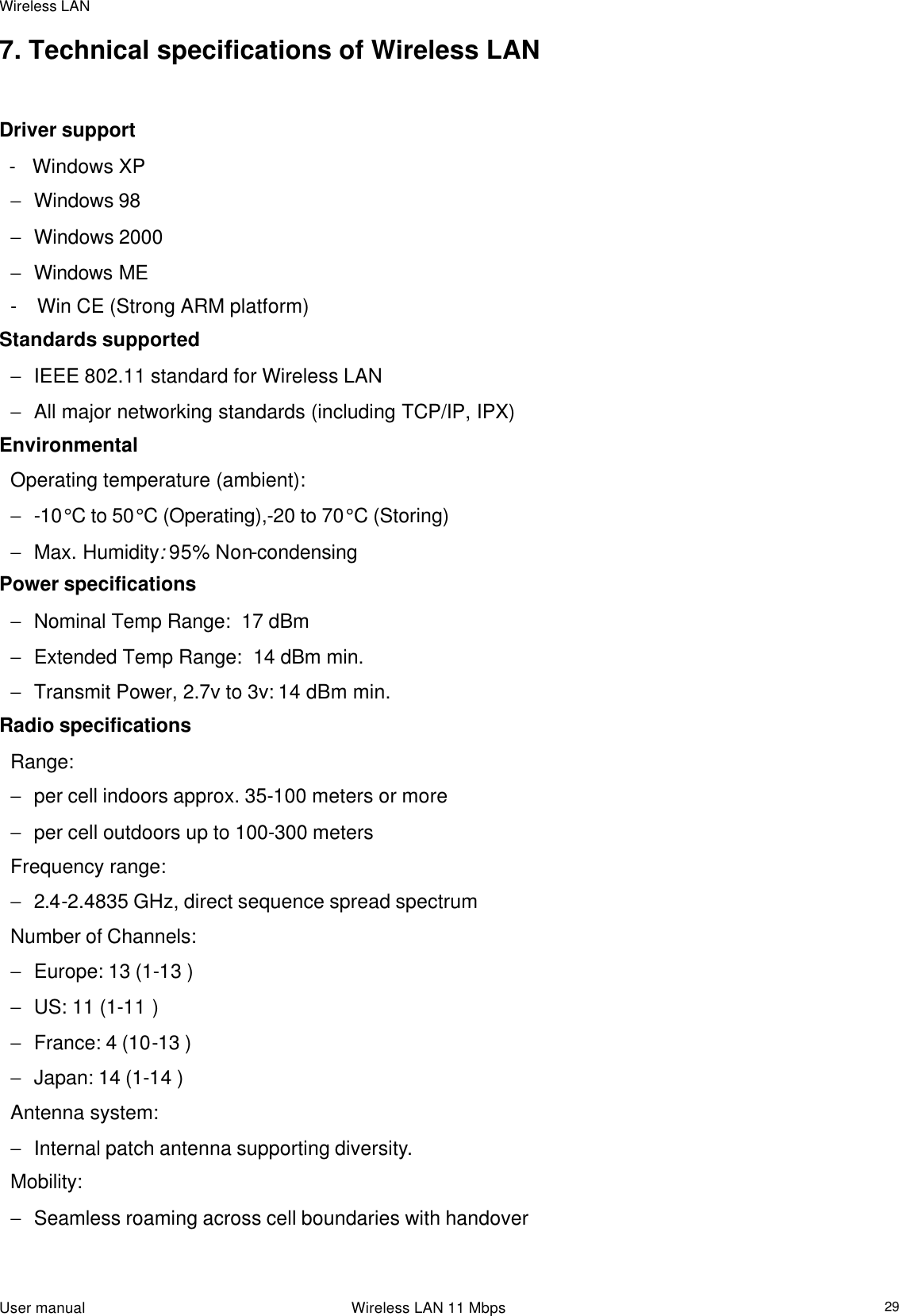 Wireless LAN                                                                                                                                                                                                  User manual                                                                 Wireless LAN 11 Mbps  297. Technical specifications of Wireless LAN   Driver support   -   Windows XP − Windows 98 − Windows 2000 − Windows ME -    Win CE (Strong ARM platform) Standards supported − IEEE 802.11 standard for Wireless LAN − All major networking standards (including TCP/IP, IPX) Environmental Operating temperature (ambient): − -10°C to 50°C (Operating),-20 to 70°C (Storing) − Max. Humidity: 95% Non-condensing Power specifications − Nominal Temp Range:  17 dBm − Extended Temp Range:  14 dBm min. − Transmit Power, 2.7v to 3v: 14 dBm min. Radio specifications Range:  − per cell indoors approx. 35-100 meters or more  − per cell outdoors up to 100-300 meters Frequency range:  − 2.4-2.4835 GHz, direct sequence spread spectrum Number of Channels: − Europe: 13 (1-13 ) − US: 11 (1-11 ) − France: 4 (10-13 ) − Japan: 14 (1-14 ) Antenna system:  − Internal patch antenna supporting diversity.  Mobility:  − Seamless roaming across cell boundaries with handover 