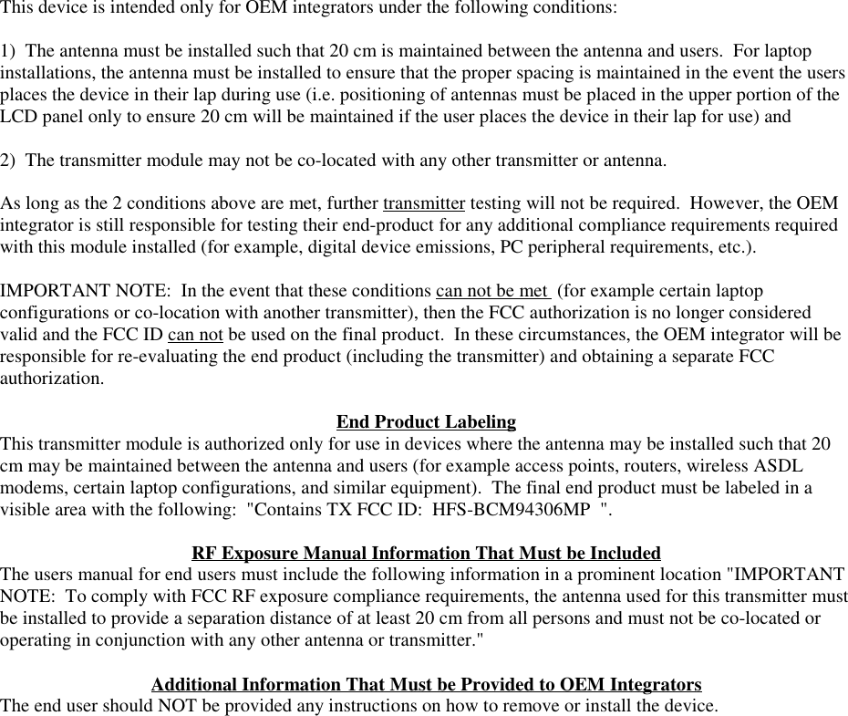 This device is intended only for OEM integrators under the following conditions:1)  The antenna must be installed such that 20 cm is maintained between the antenna and users.  For laptopinstallations, the antenna must be installed to ensure that the proper spacing is maintained in the event the usersplaces the device in their lap during use (i.e. positioning of antennas must be placed in the upper portion of theLCD panel only to ensure 20 cm will be maintained if the user places the device in their lap for use) and2)  The transmitter module may not be co-located with any other transmitter or antenna.As long as the 2 conditions above are met, further transmitter testing will not be required.  However, the OEMintegrator is still responsible for testing their end-product for any additional compliance requirements requiredwith this module installed (for example, digital device emissions, PC peripheral requirements, etc.).IMPORTANT NOTE:  In the event that these conditions can not be met  (for example certain laptopconfigurations or co-location with another transmitter), then the FCC authorization is no longer consideredvalid and the FCC ID can not be used on the final product.  In these circumstances, the OEM integrator will beresponsible for re-evaluating the end product (including the transmitter) and obtaining a separate FCCauthorization.End Product LabelingThis transmitter module is authorized only for use in devices where the antenna may be installed such that 20cm may be maintained between the antenna and users (for example access points, routers, wireless ASDLmodems, certain laptop configurations, and similar equipment).  The final end product must be labeled in avisible area with the following:  &quot;Contains TX FCC ID:  HFS-BCM94306MP  &quot;.RF Exposure Manual Information That Must be IncludedThe users manual for end users must include the following information in a prominent location &quot;IMPORTANTNOTE:  To comply with FCC RF exposure compliance requirements, the antenna used for this transmitter mustbe installed to provide a separation distance of at least 20 cm from all persons and must not be co-located oroperating in conjunction with any other antenna or transmitter.&quot;Additional Information That Must be Provided to OEM IntegratorsThe end user should NOT be provided any instructions on how to remove or install the device.