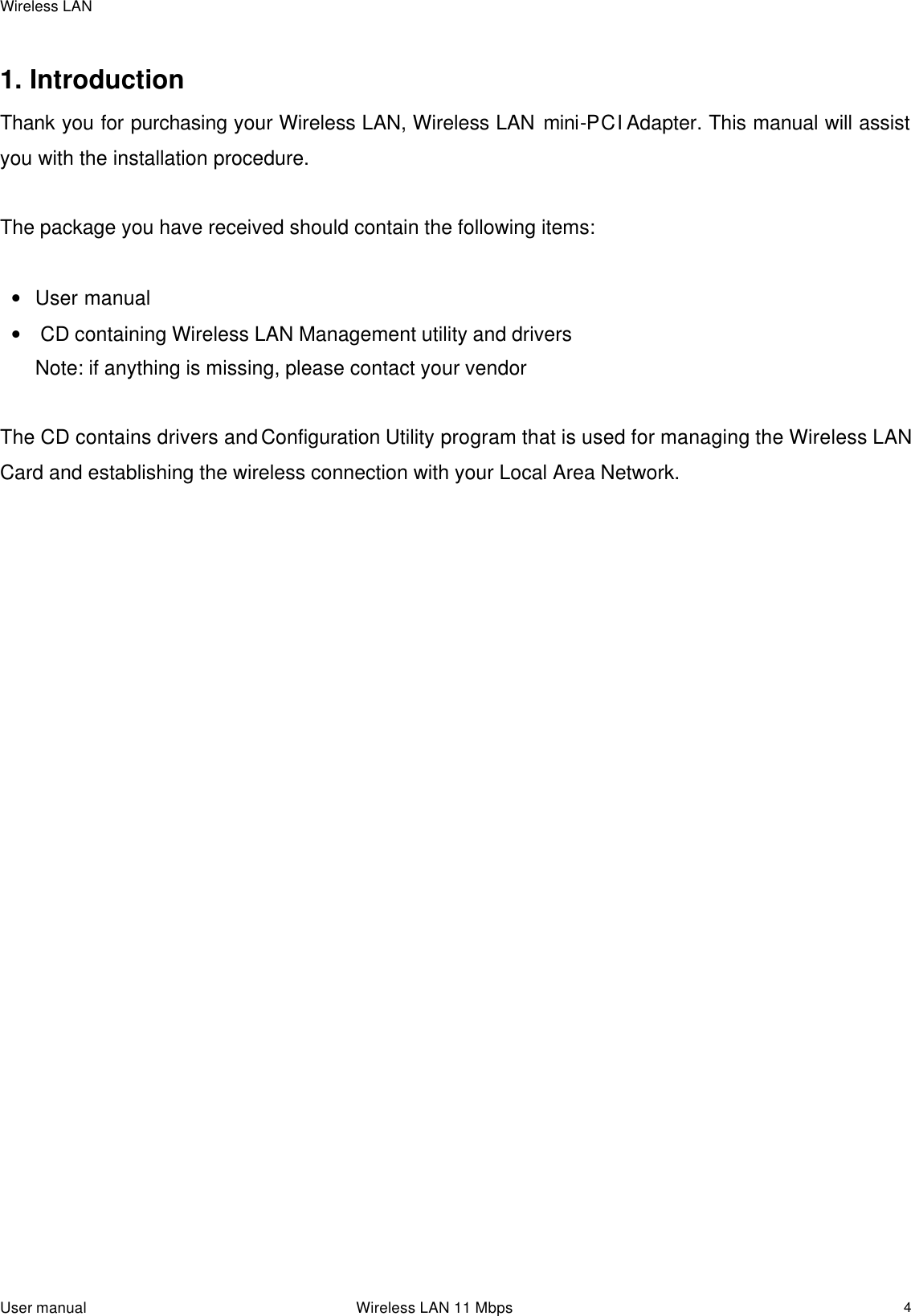 Wireless LAN  User manual                                                                 Wireless LAN 11 Mbps   4 1. Introduction  Thank you for purchasing your Wireless LAN, Wireless LAN mini-PCI Adapter. This manual will assist you with the installation procedure.   The package you have received should contain the following items:  • User manual •  CD containing Wireless LAN Management utility and drivers  Note: if anything is missing, please contact your vendor   The CD contains drivers and Configuration Utility program that is used for managing the Wireless LAN Card and establishing the wireless connection with your Local Area Network.   