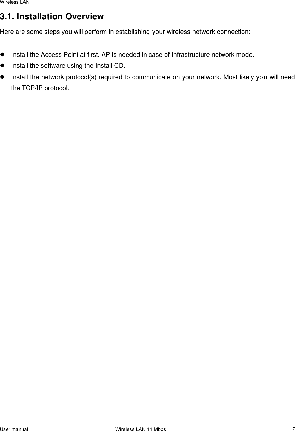 Wireless LAN                                                                                                                                                                                                  User manual                                                                 Wireless LAN 11 Mbps  73.1. Installation Overview Here are some steps you will perform in establishing your wireless network connection:  l Install the Access Point at first. AP is needed in case of Infrastructure network mode.  l Install the software using the Install CD.  l Install the network protocol(s) required to communicate on your network. Most likely you will need the TCP/IP protocol.     