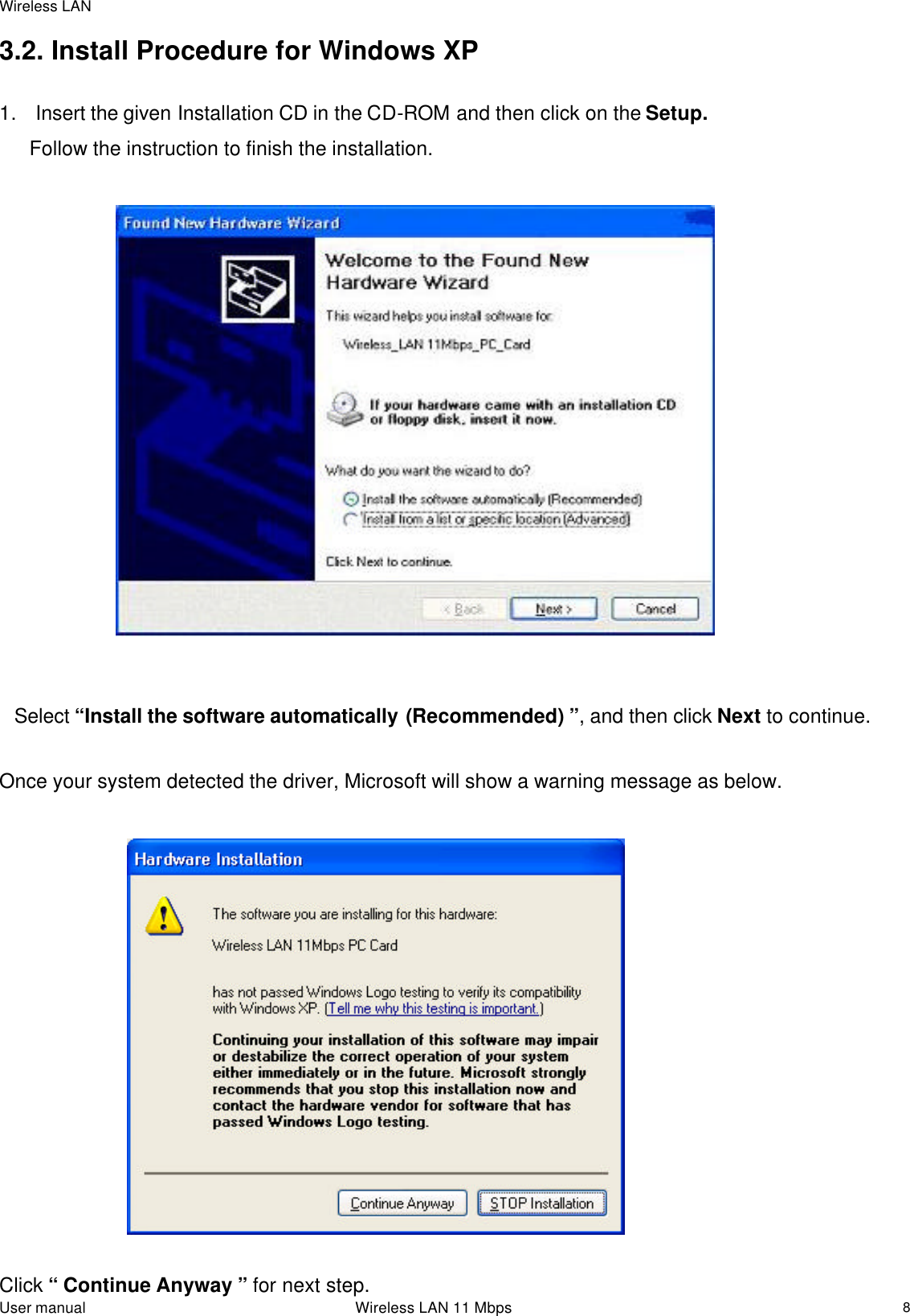 Wireless LAN  User manual                                                                 Wireless LAN 11 Mbps   83.2. Install Procedure for Windows XP  1.   Insert the given Installation CD in the CD-ROM and then click on the Setup. Follow the instruction to finish the installation.                                 Select “Install the software automatically (Recommended) ”, and then click Next to continue.                          Once your system detected the driver, Microsoft will show a warning message as below.                            Click “ Continue Anyway ” for next step.  