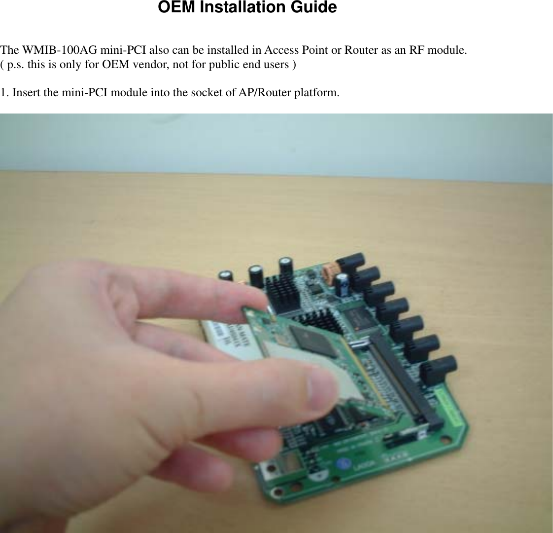 OEM Installation Guide  The WMIB-100AG mini-PCI also can be installed in Access Point or Router as an RF module.   ( p.s. this is only for OEM vendor, not for public end users )    1. Insert the mini-PCI module into the socket of AP/Router platform.      