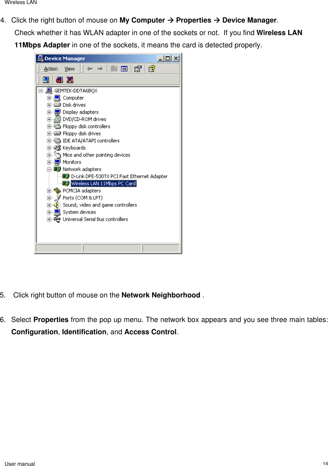 Wireless LAN  User manual                                                                   14 4.  Click the right button of mouse on My Computer  Properties  Device Manager.   Check whether it has WLAN adapter in one of the sockets or not.  If you find Wireless LAN 11Mbps Adapter in one of the sockets, it means the card is detected properly.                       5.   Click right button of mouse on the Network Neighborhood .  6. Select Properties from the pop up menu. The network box appears and you see three main tables: Configuration, Identification, and Access Control.   