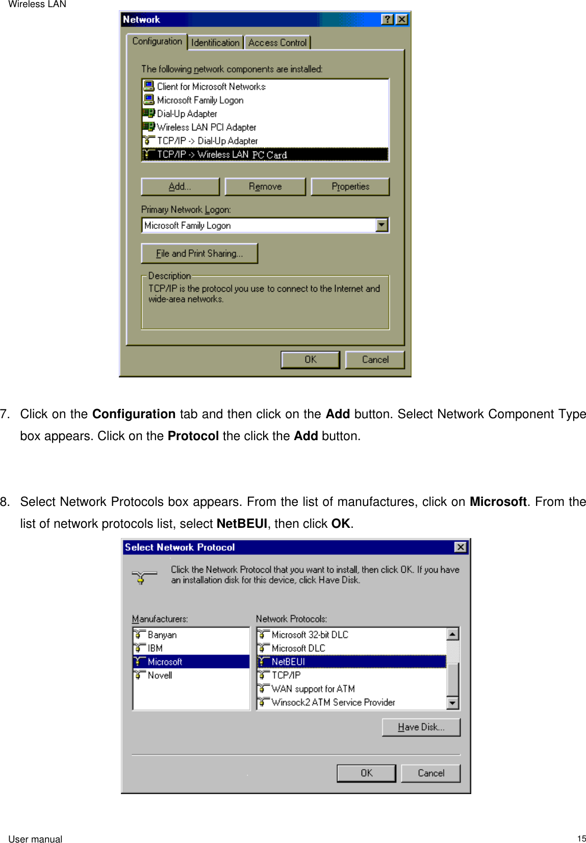 Wireless LAN                                                                                                                                                                                                  User manual                                                                  15                                  7.  Click on the Configuration tab and then click on the Add button. Select Network Component Type box appears. Click on the Protocol the click the Add button.   8.  Select Network Protocols box appears. From the list of manufactures, click on Microsoft. From the list of network protocols list, select NetBEUI, then click OK.                                       