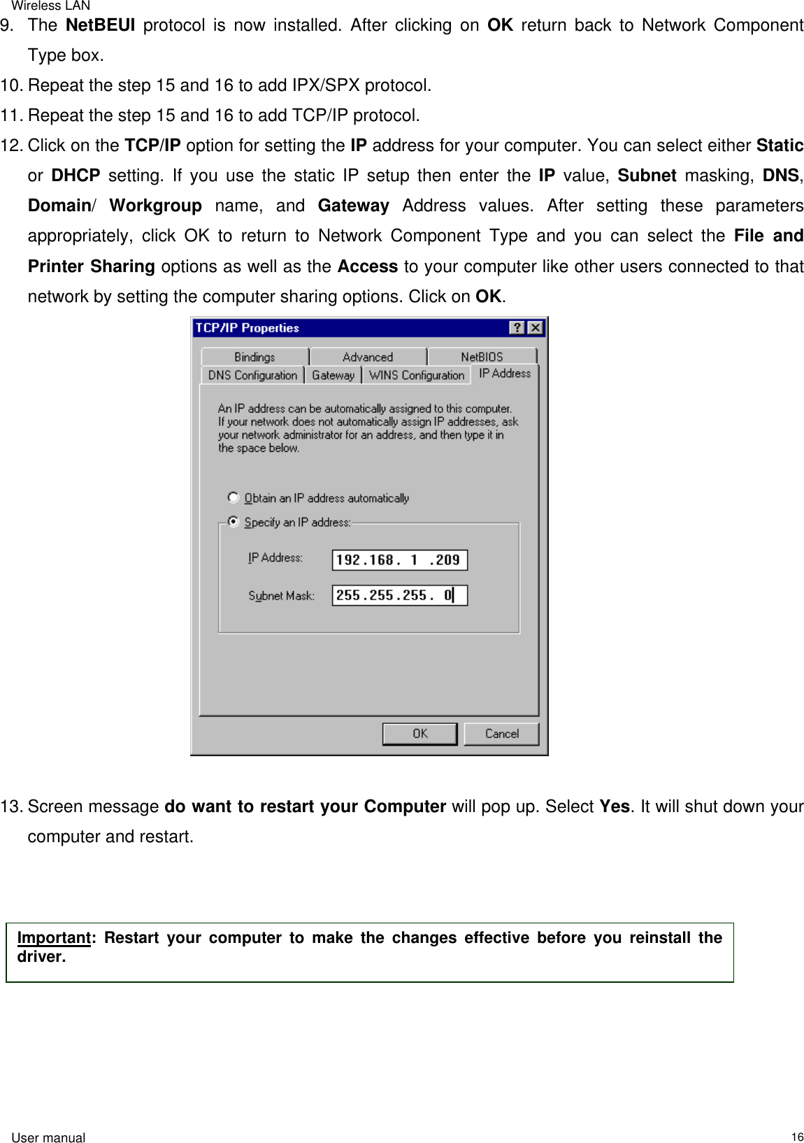 Wireless LAN  User manual                                                                   169. The NetBEUI protocol is now installed. After clicking on OK return back to Network Component Type box. 10. Repeat the step 15 and 16 to add IPX/SPX protocol. 11. Repeat the step 15 and 16 to add TCP/IP protocol. 12. Click on the TCP/IP option for setting the IP address for your computer. You can select either Static or  DHCP setting. If you use the static IP setup then enter the IP value, Subnet masking, DNS, Domain/  Workgroup name, and Gateway Address values. After setting these parameters appropriately, click OK to return to Network Component Type and you can select the File and Printer Sharing options as well as the Access to your computer like other users connected to that network by setting the computer sharing options. Click on OK.                                           13. Screen message do want to restart your Computer will pop up. Select Yes. It will shut down your computer and restart.             Important: Restart your computer to make the changes effective before you reinstall thedriver. 