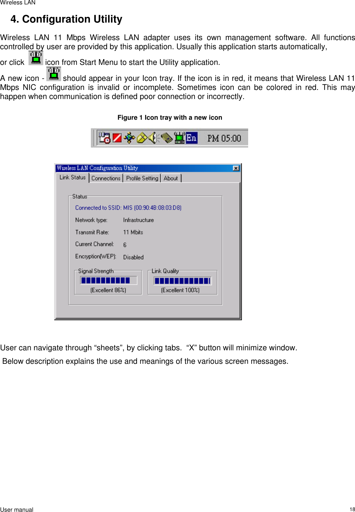 Wireless LAN  User manual                                                                   184. Configuration Utility Wireless LAN 11 Mbps Wireless LAN adapter uses its own management software. All functions controlled by user are provided by this application. Usually this application starts automatically,  or click    icon from Start Menu to start the Utility application. A new icon -   should appear in your Icon tray. If the icon is in red, it means that Wireless LAN 11 Mbps NIC configuration is invalid or incomplete. Sometimes icon can be colored in red. This may happen when communication is defined poor connection or incorrectly.  Figure 1 Icon tray with a new icon                                User can navigate through “sheets”, by clicking tabs.  “X” button will minimize window.   Below description explains the use and meanings of the various screen messages.  