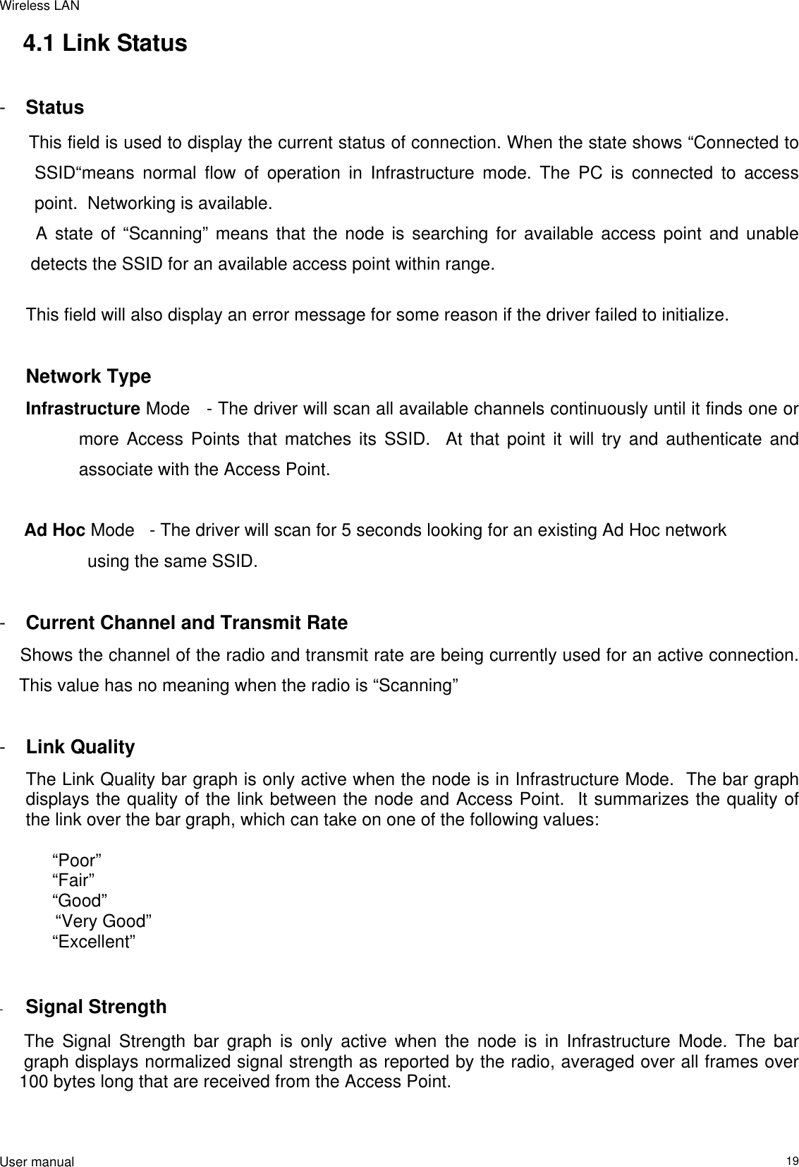 Wireless LAN                                                                                                                                                                                                  User manual                                                                  194.1 Link Status  -  Status  This field is used to display the current status of connection. When the state shows “Connected to SSID“means normal flow of operation in Infrastructure mode. The PC is connected to access point.  Networking is available.    A state of “Scanning” means that the node is searching for available access point and unable   detects the SSID for an available access point within range.  This field will also display an error message for some reason if the driver failed to initialize.   Network Type Infrastructure Mode   - The driver will scan all available channels continuously until it finds one or more Access Points that matches its SSID.  At that point it will try and authenticate and associate with the Access Point.       Ad Hoc Mode   - The driver will scan for 5 seconds looking for an existing Ad Hoc network      using the same SSID.    -  Current Channel and Transmit Rate     Shows the channel of the radio and transmit rate are being currently used for an active connection.         This value has no meaning when the radio is “Scanning”  -  Link Quality The Link Quality bar graph is only active when the node is in Infrastructure Mode.  The bar graph displays the quality of the link between the node and Access Point.  It summarizes the quality of the link over the bar graph, which can take on one of the following values:   “Poor”  “Fair”  “Good”       “Very Good”  “Excellent”   -  Signal Strength       The Signal Strength bar graph is only active when the node is in Infrastructure Mode. The bar           graph displays normalized signal strength as reported by the radio, averaged over all frames over      100 bytes long that are received from the Access Point.   