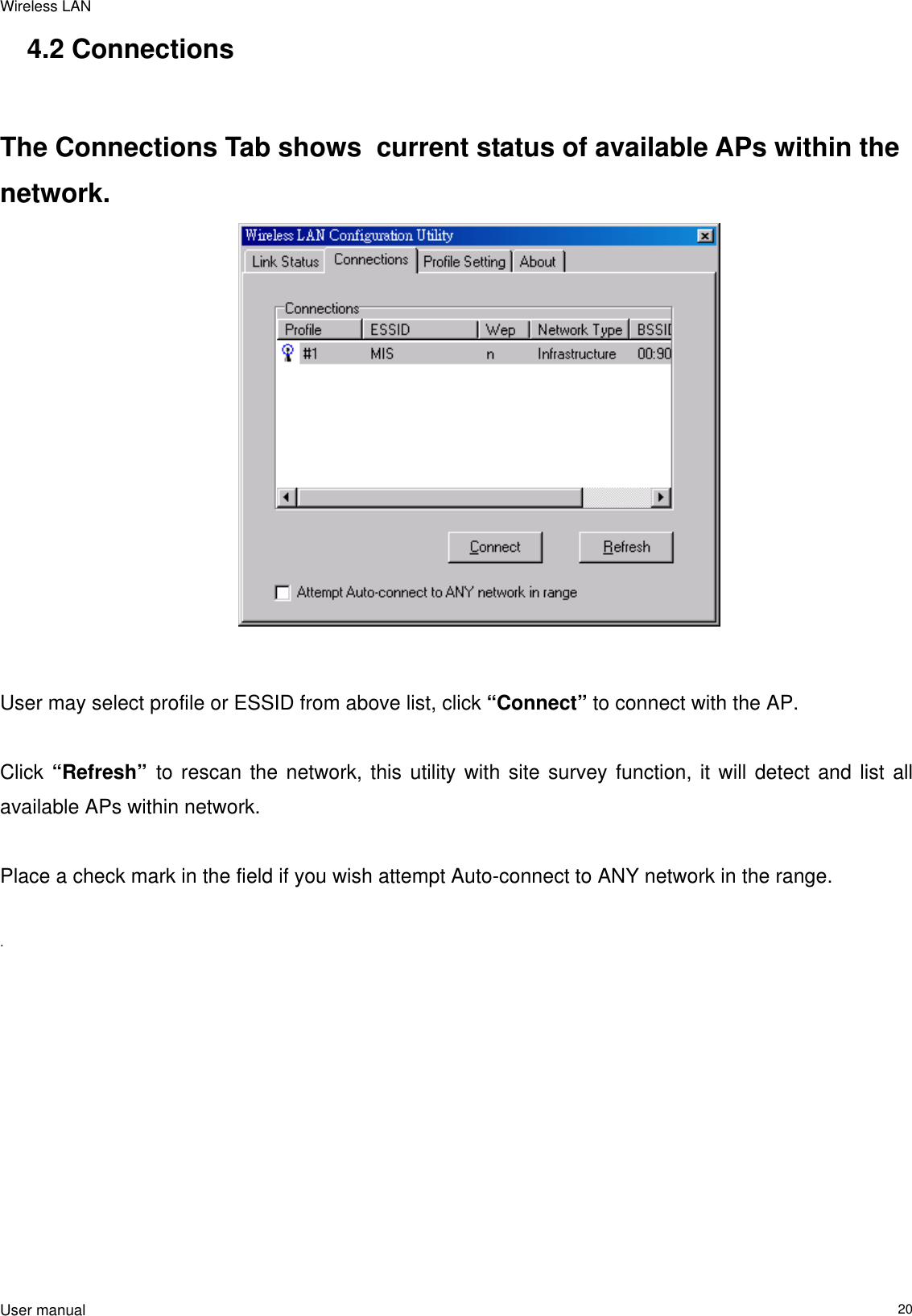 Wireless LAN  User manual                                                                   204.2 Connections   The Connections Tab shows  current status of available APs within the network.                                           User may select profile or ESSID from above list, click “Connect” to connect with the AP.  Click “Refresh”  to rescan the network, this utility with site survey function, it will detect and list all available APs within network.   Place a check mark in the field if you wish attempt Auto-connect to ANY network in the range.   .                        