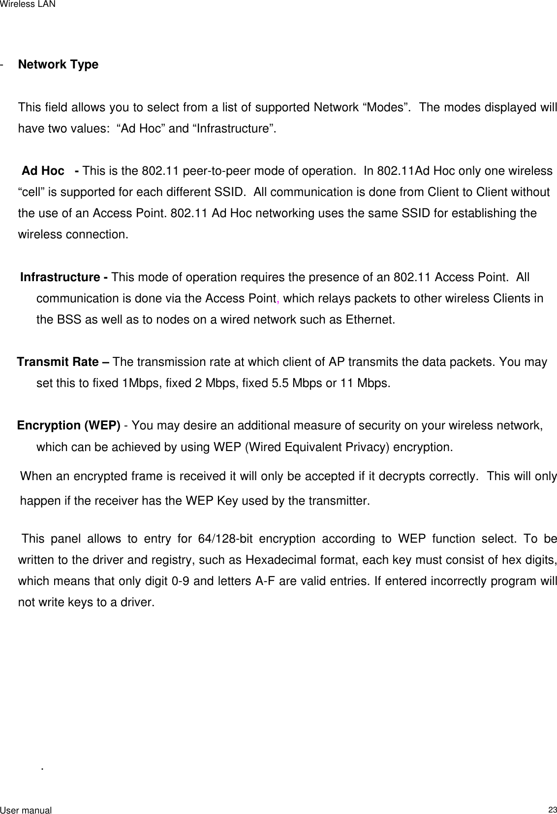 Wireless LAN                                                                                                                                                                                                  User manual                                                                  23     -  Network Type        This field allows you to select from a list of supported Network “Modes”.  The modes displayed will have two values:  “Ad Hoc” and “Infrastructure”.     Ad Hoc   - This is the 802.11 peer-to-peer mode of operation.  In 802.11Ad Hoc only one wireless “cell” is supported for each different SSID.  All communication is done from Client to Client without the use of an Access Point. 802.11 Ad Hoc networking uses the same SSID for establishing the wireless connection.        Infrastructure - This mode of operation requires the presence of an 802.11 Access Point.  All communication is done via the Access Point, which relays packets to other wireless Clients in the BSS as well as to nodes on a wired network such as Ethernet.       Transmit Rate – The transmission rate at which client of AP transmits the data packets. You may set this to fixed 1Mbps, fixed 2 Mbps, fixed 5.5 Mbps or 11 Mbps.             Encryption (WEP) - You may desire an additional measure of security on your wireless network, which can be achieved by using WEP (Wired Equivalent Privacy) encryption. When an encrypted frame is received it will only be accepted if it decrypts correctly.  This will only happen if the receiver has the WEP Key used by the transmitter.   This panel allows to entry for 64/128-bit encryption according to WEP function select. To be written to the driver and registry, such as Hexadecimal format, each key must consist of hex digits, which means that only digit 0-9 and letters A-F are valid entries. If entered incorrectly program will not write keys to a driver.                                                                 .  