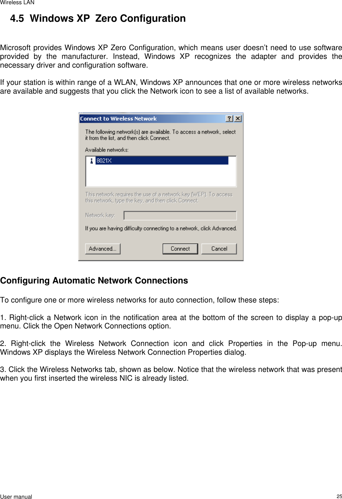 Wireless LAN                                                                                                                                                                                                  User manual                                                                  254.5  Windows XP  Zero Configuration   Microsoft provides Windows XP Zero Configuration, which means user doesn’t need to use software provided by the manufacturer. Instead, Windows XP recognizes the adapter and provides the necessary driver and configuration software.   If your station is within range of a WLAN, Windows XP announces that one or more wireless networks are available and suggests that you click the Network icon to see a list of available networks.                                                                Configuring Automatic Network Connections   To configure one or more wireless networks for auto connection, follow these steps:   1. Right-click a Network icon in the notification area at the bottom of the screen to display a pop-up menu. Click the Open Network Connections option.   2. Right-click the Wireless Network Connection icon and click Properties in the Pop-up menu. Windows XP displays the Wireless Network Connection Properties dialog.   3. Click the Wireless Networks tab, shown as below. Notice that the wireless network that was present when you first inserted the wireless NIC is already listed.    
