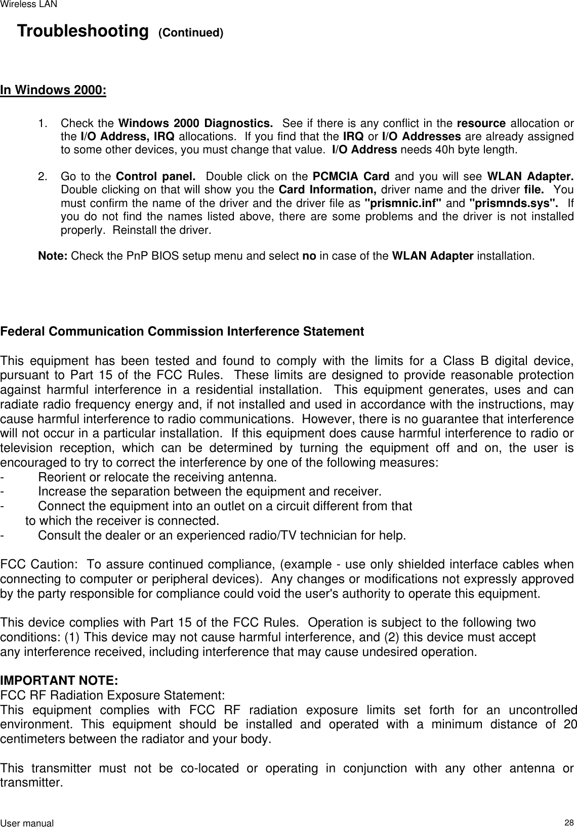 Wireless LAN  User manual                                                                   28Troubleshooting  (Continued)    In Windows 2000:     1. Check the Windows 2000 Diagnostics.  See if there is any conflict in the resource allocation or the I/O Address, IRQ allocations.  If you find that the IRQ or I/O Addresses are already assigned to some other devices, you must change that value.  I/O Address needs 40h byte length.  2.  Go to the Control panel.  Double click on the PCMCIA Card and you will see WLAN Adapter.  Double clicking on that will show you the Card Information, driver name and the driver file.  You must confirm the name of the driver and the driver file as &quot;prismnic.inf&quot; and &quot;prismnds.sys&quot;.  If you do not find the names listed above, there are some problems and the driver is not installed properly.  Reinstall the driver.  Note: Check the PnP BIOS setup menu and select no in case of the WLAN Adapter installation.     Federal Communication Commission Interference Statement  This equipment has been tested and found to comply with the limits for a Class B digital device, pursuant to Part 15 of the FCC Rules.  These limits are designed to provide reasonable protection against harmful interference in a residential installation.  This equipment generates, uses and can radiate radio frequency energy and, if not installed and used in accordance with the instructions, may cause harmful interference to radio communications.  However, there is no guarantee that interference will not occur in a particular installation.  If this equipment does cause harmful interference to radio or television reception, which can be determined by turning the equipment off and on, the user is encouraged to try to correct the interference by one of the following measures: -  Reorient or relocate the receiving antenna. -  Increase the separation between the equipment and receiver. -  Connect the equipment into an outlet on a circuit different from that to which the receiver is connected. -  Consult the dealer or an experienced radio/TV technician for help.  FCC Caution:  To assure continued compliance, (example - use only shielded interface cables when connecting to computer or peripheral devices).  Any changes or modifications not expressly approved by the party responsible for compliance could void the user&apos;s authority to operate this equipment.  This device complies with Part 15 of the FCC Rules.  Operation is subject to the following two conditions: (1) This device may not cause harmful interference, and (2) this device must accept any interference received, including interference that may cause undesired operation.  IMPORTANT NOTE: FCC RF Radiation Exposure Statement: This equipment complies with FCC RF radiation exposure limits set forth for an uncontrolled  environment. This equipment should be installed and operated with a minimum distance of 20 centimeters between the radiator and your body.  This transmitter must not be co-located or operating in conjunction with any other antenna or transmitter.  