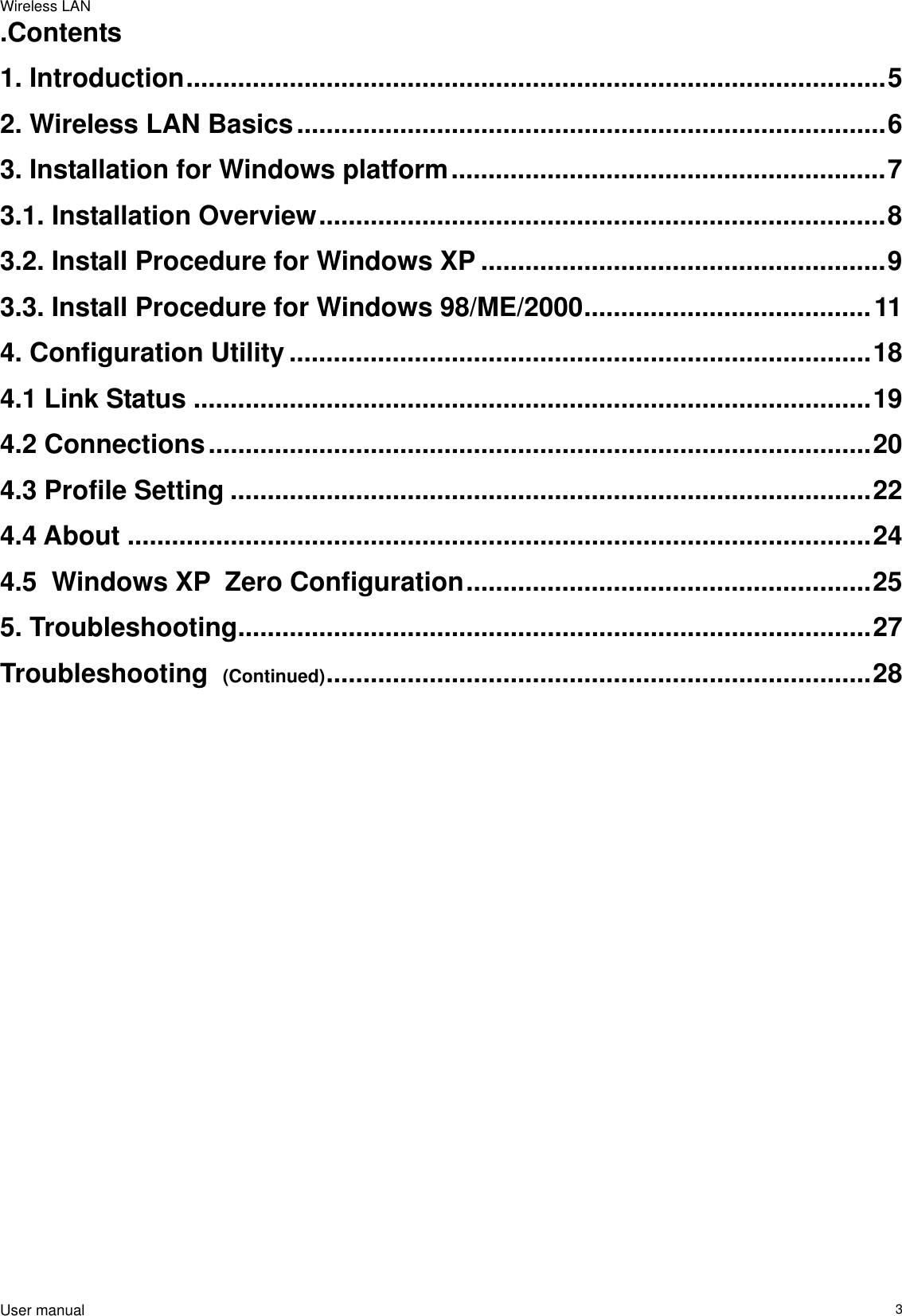 Wireless LAN                                                                                                                                                                                                  User manual                                                                  3.Contents 1. Introduction...............................................................................................5 2. Wireless LAN Basics................................................................................6 3. Installation for Windows platform...........................................................7 3.1. Installation Overview.............................................................................8 3.2. Install Procedure for Windows XP .......................................................9 3.3. Install Procedure for Windows 98/ME/2000.......................................11 4. Configuration Utility ...............................................................................18 4.1 Link Status ............................................................................................19 4.2 Connections..........................................................................................20 4.3 Profile Setting .......................................................................................22 4.4 About .....................................................................................................24 4.5  Windows XP  Zero Configuration.......................................................25 5. Troubleshooting......................................................................................27 Troubleshooting  (Continued)..........................................................................28                                 