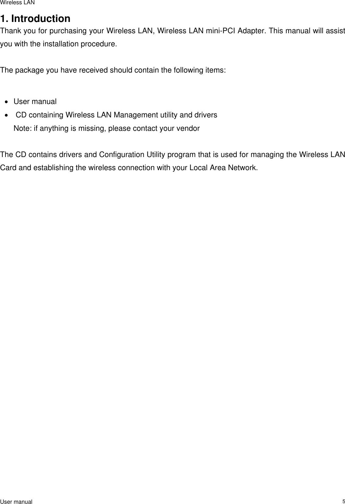 Wireless LAN                                                                                                                                                                                                  User manual                                                                  51. Introduction  Thank you for purchasing your Wireless LAN, Wireless LAN mini-PCI Adapter. This manual will assist you with the installation procedure.   The package you have received should contain the following items:  •  User manual •   CD containing Wireless LAN Management utility and drivers  Note: if anything is missing, please contact your vendor   The CD contains drivers and Configuration Utility program that is used for managing the Wireless LAN Card and establishing the wireless connection with your Local Area Network.   