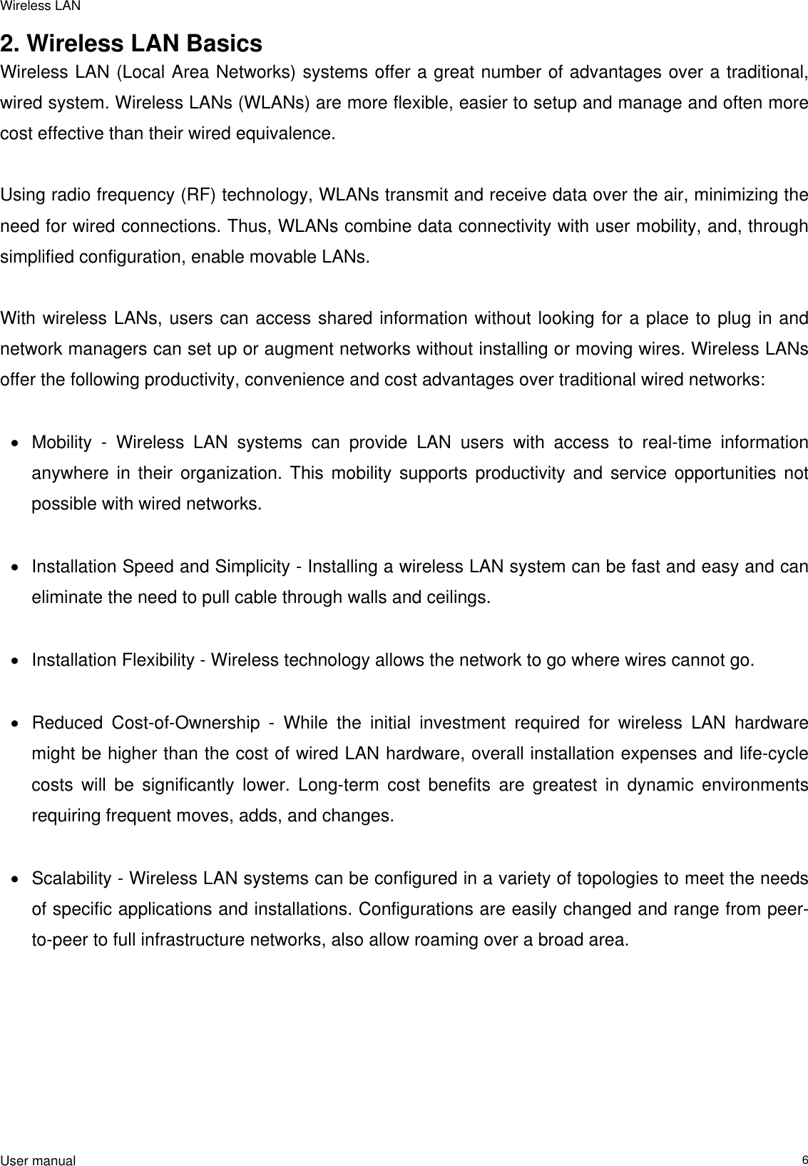 Wireless LAN  User manual                                                                   62. Wireless LAN Basics Wireless LAN (Local Area Networks) systems offer a great number of advantages over a traditional, wired system. Wireless LANs (WLANs) are more flexible, easier to setup and manage and often more cost effective than their wired equivalence.  Using radio frequency (RF) technology, WLANs transmit and receive data over the air, minimizing the need for wired connections. Thus, WLANs combine data connectivity with user mobility, and, through simplified configuration, enable movable LANs.  With wireless LANs, users can access shared information without looking for a place to plug in and network managers can set up or augment networks without installing or moving wires. Wireless LANs offer the following productivity, convenience and cost advantages over traditional wired networks:     •  Mobility - Wireless LAN systems can provide LAN users with access to real-time information anywhere in their organization. This mobility supports productivity and service opportunities not possible with wired networks.  •  Installation Speed and Simplicity - Installing a wireless LAN system can be fast and easy and can eliminate the need to pull cable through walls and ceilings.   •  Installation Flexibility - Wireless technology allows the network to go where wires cannot go.  •  Reduced Cost-of-Ownership - While the initial investment required for wireless LAN hardware might be higher than the cost of wired LAN hardware, overall installation expenses and life-cycle costs will be significantly lower. Long-term cost benefits are greatest in dynamic environments requiring frequent moves, adds, and changes.   •  Scalability - Wireless LAN systems can be configured in a variety of topologies to meet the needs of specific applications and installations. Configurations are easily changed and range from peer-to-peer to full infrastructure networks, also allow roaming over a broad area.   