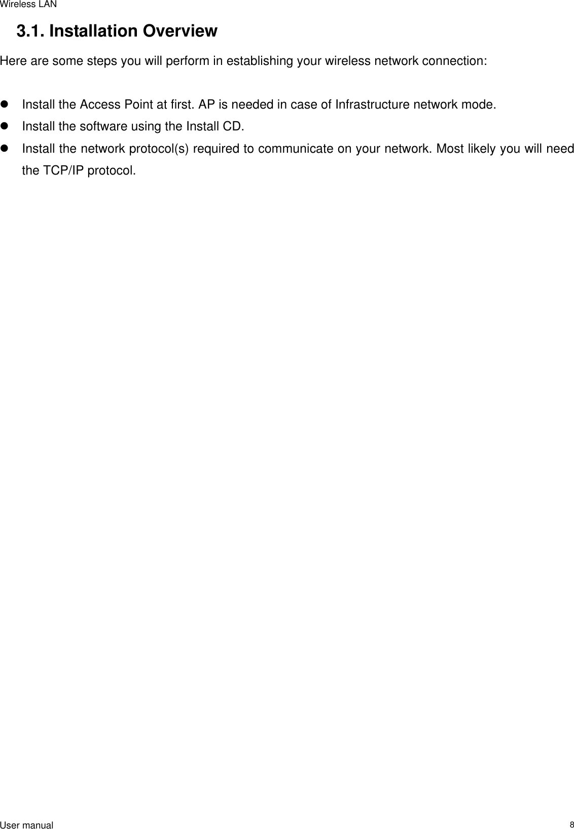 Wireless LAN  User manual                                                                   83.1. Installation Overview Here are some steps you will perform in establishing your wireless network connection:   Install the Access Point at first. AP is needed in case of Infrastructure network mode.   Install the software using the Install CD.   Install the network protocol(s) required to communicate on your network. Most likely you will need the TCP/IP protocol. 